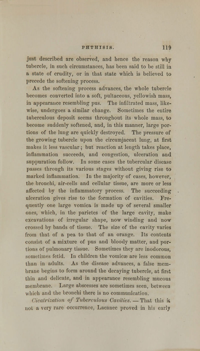 just described are observed, and hence the reason why tubercle, in such circumstances, has been said to be still in a state of crudity, or in that state which is believed to precede the softening process. As the softening process advances, the whole tubercle becomes converted into a soft, pultaceous, yellowish mass, in appearance resembling pus. The infiltrated mass, like- wise, undergoes a similar change. Sometimes the entire tuberculous deposit seems throughout its whole mass, to become suddenly softened, and, iu this manner, large por- tions of the lung are quickly destroyed. The pressure of the growing tubercle upon the circumjacent lung, at first makes it less vascular; but reaction at length takes place, inflammation succeeds, and congestion, ulceration and suppuration follow. In some cases the tubercular disease passes through its various stages without giving rise to marked inflammation. In the majority of cases, however, the bronchi, air-cells and cellular tissue, are more or less affected by the inflammatory process. The succeeding ulceration gives rise to the formation of cavities. Fre- quently one large vomica is made up of several smaller ones, which, in the parietes of the large cavity, make excavations of irregular shape, now winding and now crossed by bands of tissue. The size of the cavity varies from that of a pea to that of an orange. Its contents consist of a mixture of pus and bloody matter, and por- tions of pulmonary tissue. Sometimes they are inodorous, sometimes fetid. In children the vomicae are less common than in adults. As the disease advances, a false mem- brane begins to form around the decaying tubercle, at first thin and delicate, and in appearance resembling mucoua membrane. Large abscesses are sometimes seen, between which and the bronchi there is no communication. Cicatrization of Tuberculous Cavities. — That this k not a very rare occurrence, Laennec proved in his early