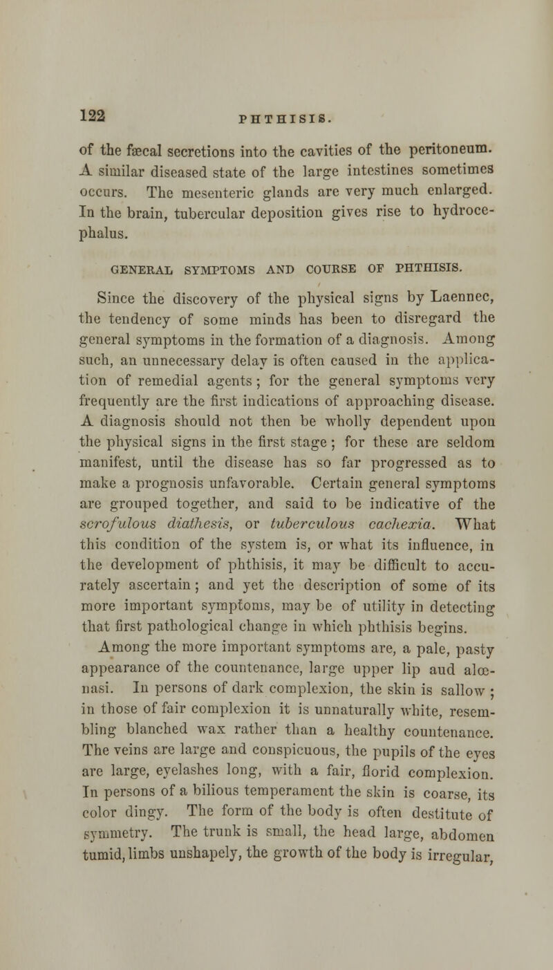 of the faecal secretions into the cavities of the peritoneum. A similar diseased state of the large intestines sometimes occurs. The mesenteric glands are very much enlarged. In the brain, tubercular deposition gives rise to hydroce- phalus. GENERAL SYMPTOMS AND COURSE OP PHTHISIS. Since the discovery of the physical signs by Laennec, the tendency of some minds has been to disregard the general symptoms in the formation of a diagnosis. Among such, an unnecessary delay is often caused in the applica- tion of remedial agents; for the general symptoms very frequently are the first indications of approaching disease. A diagnosis should not then be wholly dependent upon the physical signs in the first stage; for these are seldom manifest, until the disease has so far progressed as to make a prognosis unfavorable. Certain general symptoms are grouped together, and said to be indicative of the scrofulous diathesis, or tuberculous cachexia. What this condition of the system is, or what its influence, in the development of phthisis, it may be difficult to accu- rately ascertain ; and yet the description of some of its more important symptoms, may be of utility in detecting that first pathological change in which phthisis begins. Among the more important symptoms are, a pale, pasty appearance of the countenance, large upper lip aud aloe- nasi. In persons of dark complexion, the skin is sallow ; in those of fair complexion it is unnaturally white, resem- bling blanched wax rather than a healthy countenance. The veins are large and conspicuous, the pupils of the eyes are large, eyelashes long, with a fair, florid complexion. In persons of a bilious temperament the skin is coarse, its color dingy. The form of the body is often destitute of symmetry. The trunk is small, the head large, abdomen tumid, limbs unshapely, the growth of the body is irregular