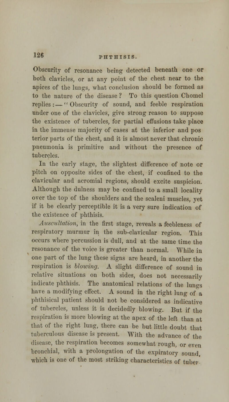 PHTHISIS. Obscurity of resonance being detected beneath one or both clavicles, or at any point of the chest near to the apices of the lungs, what conclusion should be formed as to the nature of the disease ? To this question Chomel replies:—Obscurity of sound, and feeble respiration under one of the clavicles, give strong reason to suppose the existence of tubercles, for partial effusions take place in the immense majority of cases at the inferior and pos terior parts of the chest, and it is almost never that chronic pneumonia is primitive and without the presence of tubercles. In the early stage, the slightest difference of note or pitch on opposite sides of the chest, if confined to the clavicular and acromial regions, should excite suspicion. Although the dulness may be confined to a small locality over the top of the shoulders and the scaleni muscles, yet if it be clearly perceptible it is a very sure indication of the existence of phthisis. Auscultation, in the first stage, reveals a feebleness of respiratory murmur in the sub-clavicular region. This occurs where percussion is dull, and at the same time the resonance of the voice is greater than normal. While in one part of the lung these signs are heard, in another the respiration is blowing. A slight difference of sound in relative situations on both sides, does not necessarily indicate phthisis. The anatomical relations of the lungs have a modifying effect. A sound in the right lung of a phthisical patient should not be considered as indicative of tubercles, unless it is decidedly blowing. But if the respiration is more blowing at the apex of the left than at that of the right lung, there can be but little doubt that tuberculous disease is present. With the advance of the disease, the respiration becomes somewhat rough, or even bronchial, with a prolongation of the expiratory sound which is one of the most striking characteristics of tuber