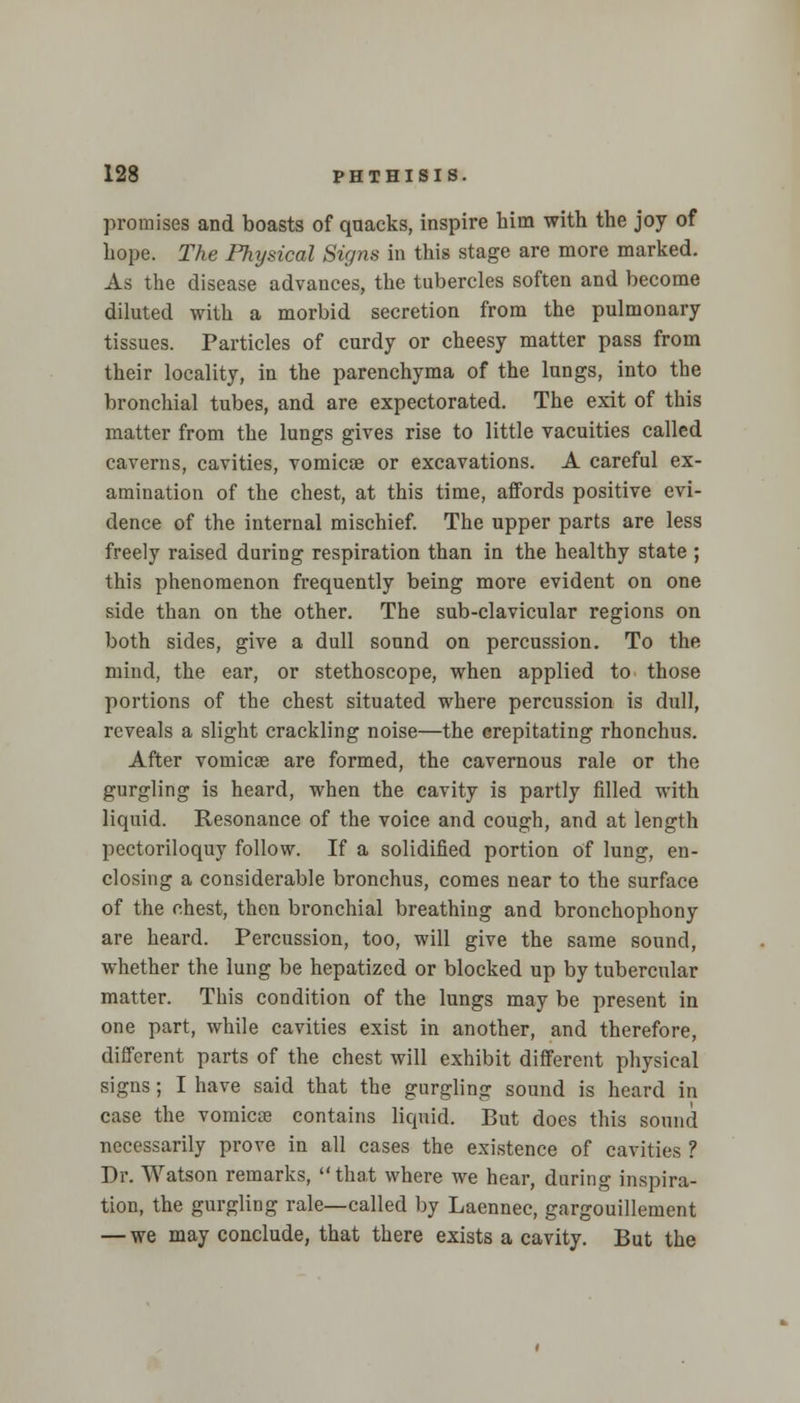 promises and boasts of quacks, inspire him with the joy of hope. The Physical Signs in this stage are more marked. As the disease advances, the tubercles soften and become diluted with a morbid secretion from the pulmonary- tissues. Particles of curdy or cheesy matter pass from their locality, in the parenchyma of the lungs, into the bronchial tubes, and are expectorated. The exit of this matter from the lungs gives rise to little vacuities called caverns, cavities, vomicae or excavations. A careful ex- amination of the chest, at this time, affords positive evi- dence of the internal mischief. The upper parts are less freely raised during respiration than in the healthy state ; this phenomenon frequently being more evident on one side than on the other. The sub-clavicular regions on both sides, give a dull sound on percussion. To the mind, the ear, or stethoscope, when applied to those portions of the chest situated where percussion is dull, reveals a slight crackling noise—the crepitating rhonchns. After vomicae are formed, the cavernous rale or the gurgling is heard, when the cavity is partly filled with liquid. Resonance of the voice and cough, and at length pectoriloquy follow. If a solidified portion of lung, en- closing a considerable bronchus, comes near to the surface of the chest, then bronchial breathing and bronchophony are heard. Percussion, too, will give the same sound, whether the lung be hepatized or blocked up by tubercular matter. This condition of the lungs may be present in one part, while cavities exist in another, and therefore, different parts of the chest will exhibit different physical signs; I have said that the gurgling sound is heard in case the vomicae contains liquid. But does this sound necessarily prove in all cases the existence of cavities ? Dr. Watson remarks, that where we hear, during inspira- tion, the gurgling rale—called by Laennec, gargouillement — we may conclude, that there exists a cavity. But the