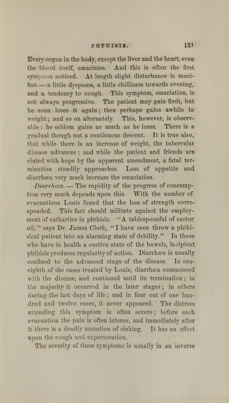 Every organ in the body, except the liver and the heart, even the blood itself, emaciates. And this is often the first symptom noticed. At length slight disturbance is mani- fest— a little dyspnoea, a little chilliness towards evening, and a tendency to cough. This symptom, emaciation, is not always progressive. The patient may gain flesh, but he soon loses it again; then perhaps gains awhile in weight; and so on alternately. This, however, is observ- able : he seldom gains as much as he loses. There is a gradual though not a continuous descent. It is true also, that while there is an increase of weight, the tubercular disease advances ; and while the patient and friends are elated with hope by the apparent amendment, a fatal ter- mination steadily approaches. Loss of appetite and diarrhsea very much increase the emaciation. Diarrhcea. — The rapidity of the progress of consump- tion very much depends upon this. With the number of evacuations Louis found that the loss of strength corre- sponded. This fact should militate against the employ- ment of cathartics in phthisis. A tablespoonful of castor oil, says Dr. James Clark, I have seen throw a phthi- sical patient into an alarming state of debility. In those who have in health a costive state of the bowels, incipient phthisis produces regularity of action. Diarrhsea is usually confined to the advanced stage of the disease. In one- eighth of the cases treated by Louis, diarrhsea commenced with the disease, and continued until its termination; in the majority it occurred in the later stages; in others during the last days of life; and in four out of one hun- dred and twelve cases, it never appeared. The distress attending this symptom is often severe; before each evacuation the pain is often intense, and immediately after it there is a deadly sensation of sinking. It has an effect upon the cough and expectoration. The severity of these symptoms is usually in an inverse