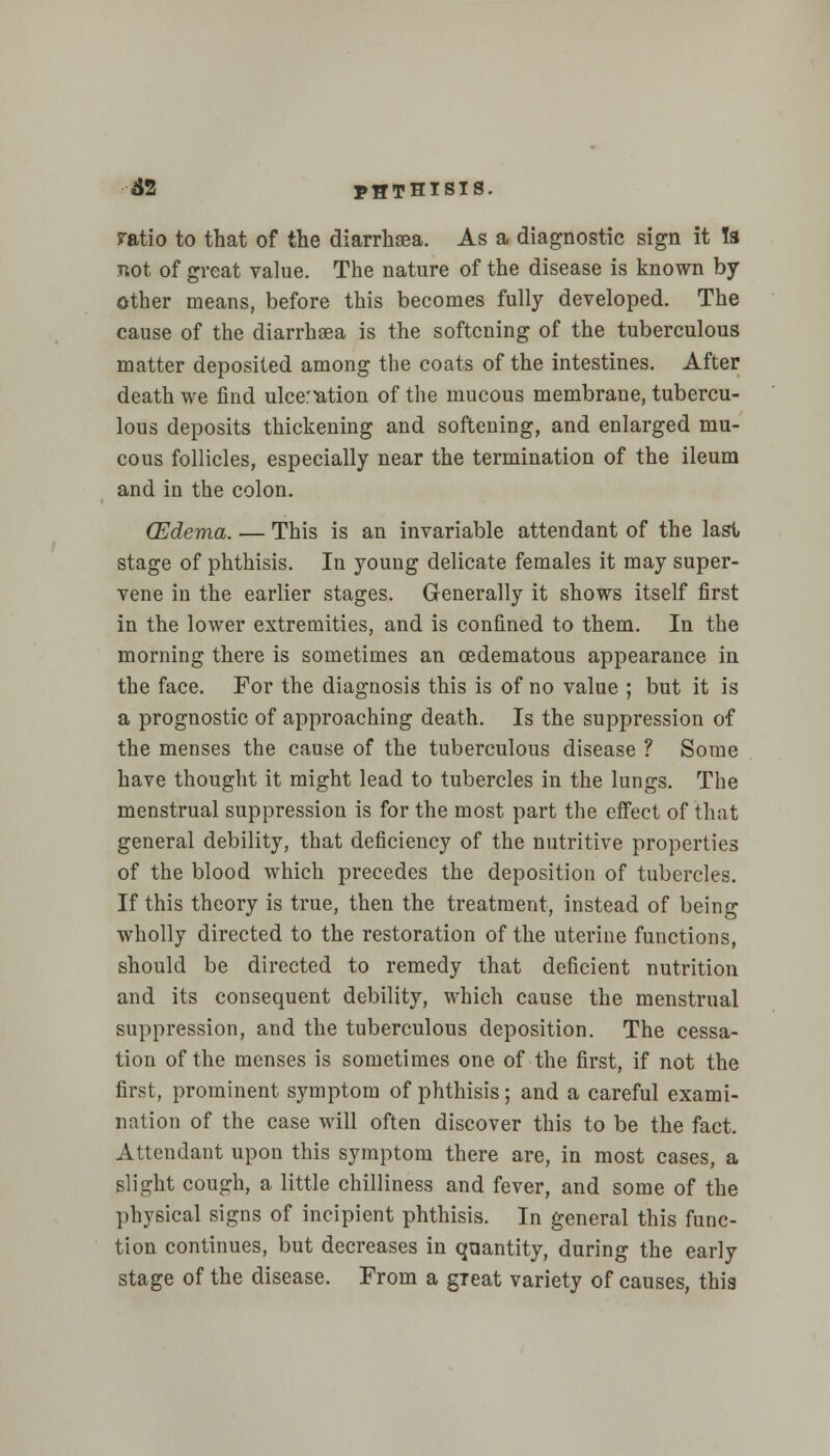 ratio to that of the diarrhsea. As a diagnostic sign it Is not of great value. The nature of the disease is known by other means, before this becomes fully developed. The cause of the diarrhsea is the softening of the tuberculous matter deposited among the coats of the intestines. After death we find ulceration of the mucous membrane, tubercu- lous deposits thickening and softening, and enlarged mu- cous follicles, especially near the termination of the ileum and in the colon. (Edema. — This is an invariable attendant of the last stage of phthisis. In young delicate females it may super- vene in the earlier stages. Generally it shows itself first in the lower extremities, and is confined to them. In the morning there is sometimes an ©edematous appearance in the face. For the diagnosis this is of no value ; but it is a prognostic of approaching death. Is the suppression of the menses the cause of the tuberculous disease ? Some have thought it might lead to tubercles in the lungs. The menstrual suppression is for the most part the effect of that general debility, that deficiency of the nutritive properties of the blood which precedes the deposition of tubercles. If this theory is true, then the treatment, instead of being wholly directed to the restoration of the uterine functions, should be directed to remedy that deficient nutrition and its consequent debility, which cause the menstrual suppression, and the tuberculous deposition. The cessa- tion of the menses is sometimes one of the first, if not the first, prominent symptom of phthisis; and a careful exami- nation of the case will often discover this to be the fact, Attendant upon this symptom there are, in most cases, a slight cough, a little chilliness and fever, and some of the physical signs of incipient phthisis. In general this func- tion continues, but decreases in quantity, during the early stage of the disease. From a great variety of causes, this