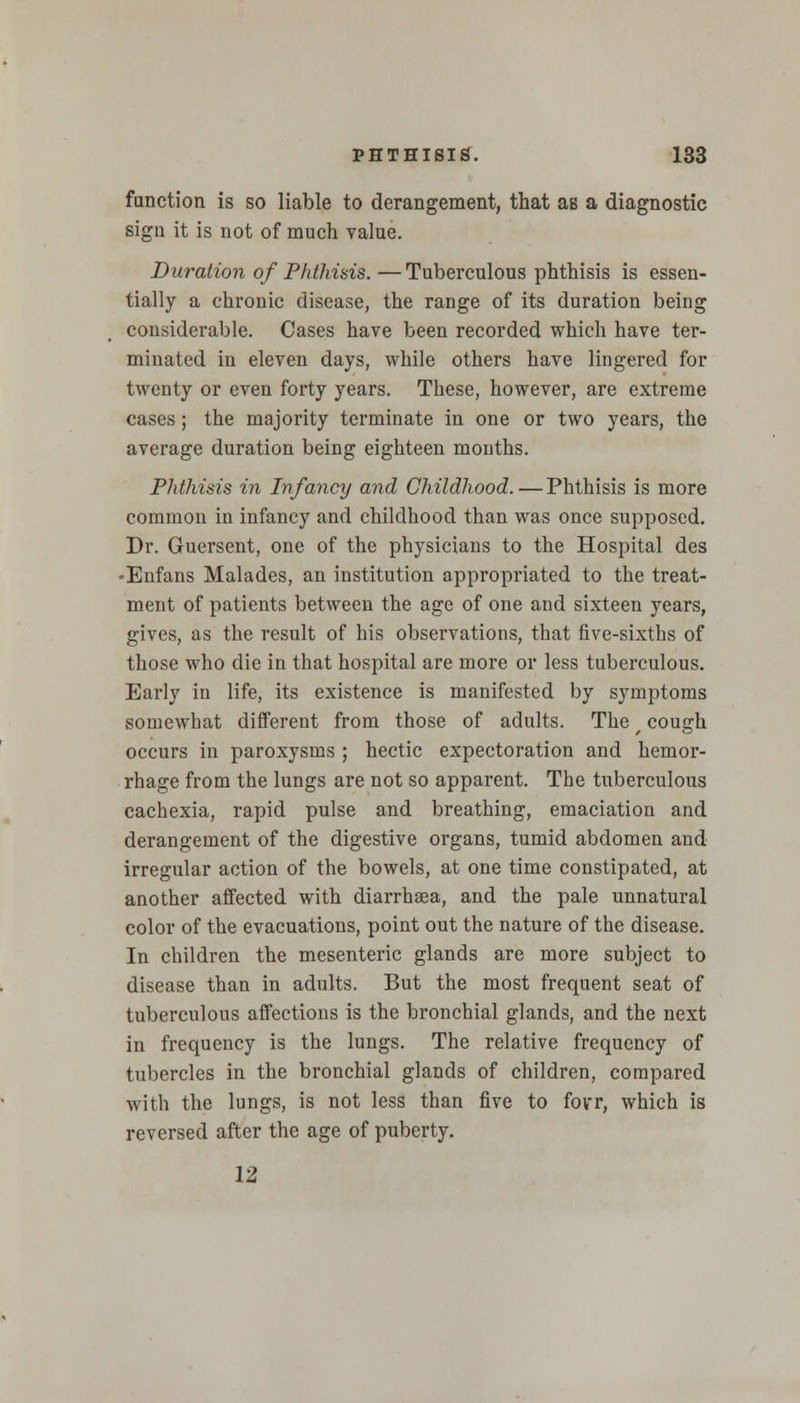 function is so liable to derangement, that as a diagnostic sign it is not of much value. Duration of Phthisis.—Tuberculous phthisis is essen- tially a chronic disease, the range of its duration being considerable. Cases have been recorded which have ter- minated in eleven days, while others have lingered for twenty or even forty years. These, however, are extreme cases ; the majority terminate in one or two years, the average duration being eighteen months. Phthisis in Infancy and Childhood.—Phthisis is more common in infancy and childhood than was once supposed. Dr. Guersent, one of the physicians to the Hospital des -Enfans Malades, an institution appropriated to the treat- ment of patients between the age of one and sixteen years, gives, as the result of his observations, that five-sixths of those who die in that hospital are more or less tuberculous. Early in life, its existence is manifested by symptoms somewhat different from those of adults. The f cough occurs in paroxysms ; hectic expectoration and hemor- rhage from the lungs are not so apparent. The tuberculous cachexia, rapid pulse and breathing, emaciation and derangement of the digestive organs, tumid abdomen and irregular action of the bowels, at one time constipated, at another affected with diarrhaea, and the pale unnatural color of the evacuations, point out the nature of the disease. In children the mesenteric glands are more subject to disease than in adults. But the most frequent seat of tuberculous affections is the bronchial glands, and the next in frequency is the lungs. The relative frequency of tubercles in the bronchial glands of children, compared with the lungs, is not less than five to fovr, which is reversed after the age of puberty. 12