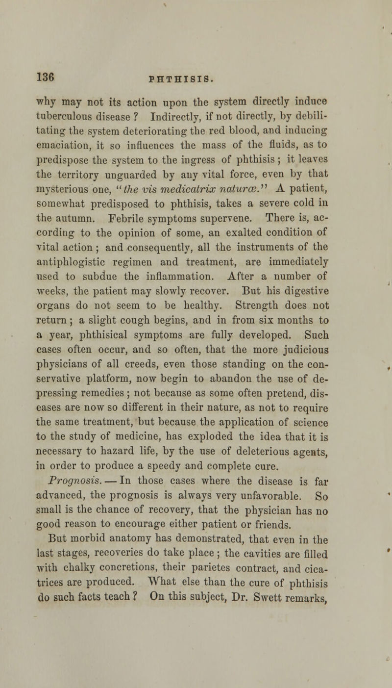 why may not its action npon the system directly induce tuberculous disease ? Indirectly, if not directly, by debili- tating the system deteriorating the red blood, and inducing emaciation, it so influences the mass of the fluids, as to predispose the system to the ingress of phthisis ; it leaves the territory unguarded by any vital force, even by that mysterious one, the vis medicatrix naturae. A patient, somewhat predisposed to phthisis, takes a severe cold in the autumn. Febrile symptoms supervene. There is, ac- cording to the opinion of some, an exalted condition of vital action ; and consequently, all the instruments of the antiphlogistic regimen and treatment, are immediately used to subdue the inflammation. After a number of weeks, the patient may slowly recover. But his digestive organs do not seem to be healthy. Strength does not return ; a slight cough begins, and in from six months to a year, phthisical symptoms are fully developed. Such cases often occur, and so often, that the more judicious physicians of all creeds, even those standing on the con- servative platform, now begin to abandon the use of de- pressing remedies; not because as some often pretend, dis- eases are now so different in their nature, as not to require the same treatment, but because the application of science to the study of medicine, has exploded the idea that it is necessary to hazard life, by the use of deleterious agents, in order to produce a speedy and complete cure. Prognosis. — In those cases where the disease is far advanced, the prognosis is always very unfavorable. So small is the chance of recovery, that the physician has no good reason to encourage either patient or friends. But morbid anatomy has demonstrated, that even in the last stages, recoveries do take place ; the cavities are filled with chalky concretions, their parietes contract, and cica- trices are produced. What else than the cure of phthisis do such facts teach ? On this subject, Dr. Swett remarks,