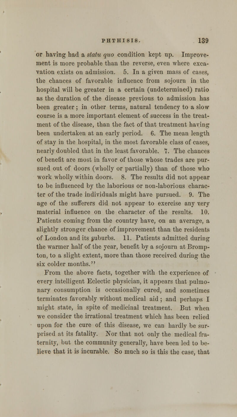 or having had a statu quo condition kept up. Improve- ment is more probable than the reverse, even where exca- vation exists on admission. 5. In a given mass of cases, the chances of favorable influence from sojourn in the hospital will be greater in a certain (undetermined) ratio as the duration of the disease previous to admission has been greater; in other terms, natural tendency to a slow course is a more important element of success in the treat- ment of the disease, than the fact of that treatment having been undertaken at an early period. 6. The mean length of stay in the hospital, in the most favorable class of cases, nearly doubled that in the least favorable. T. The chances of benefit are most in favor of those whose trades are pur- sued out of doors (wholly or partially) than of those who work wholly within doors. 8. The results did not appear to be influenced by the laborious or non-laborious charac- ter of the trade individuals might have pursued. 9. The age of the sufferers did not appear to exercise any very material influence on the character of the results. 10. Patients coming from the country have, on an average, a slightly stronger chance of improvement than the residents of London and its suburbs. 11. Patients admitted during the warmer half of the year, benefit by a sojourn at Bromp- ton, to a slight extent, more than those received during the six colder months. From the above facts, together with the experience of every intelligent Eclectic physician, it appears that pulmo- nary consumption is occasionally cured, and sometimes terminates favorably without medical aid ; and perhaps I might state, in spite of medicinal treatment. But when we consider the irrational treatment which has been relied upon for the cure of this disease, we can hardly be sur- prised at its fatality. Nor that not only the medical fra- ternity, but the community generally, have been led to be- lieve that it is incurable. So much so is this the case, that