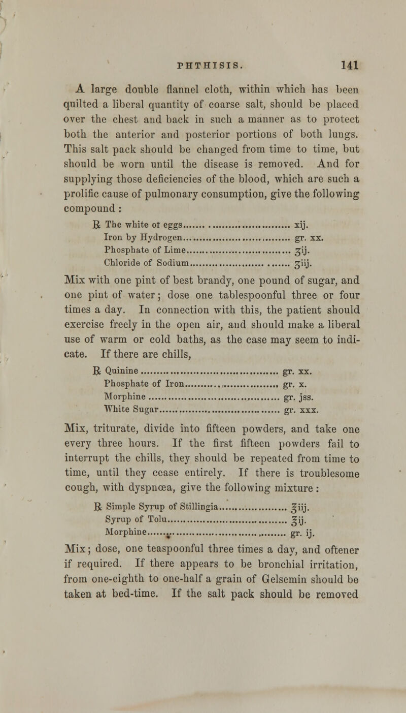 A large double flannel cloth, within which has been quilted a liberal quantity of coarse salt, should be placed over the chest and back in such a manner as to protect both the anterior and posterior portions of both lungs. This salt pack should be changed from time to time, but should be worn until the disease is removed. And for supplying those deficiencies of the blood, which are such a prolific cause of pulmonary consumption, give the following compound : R The white ot eggs xij. Iron by Hydrogen gr. xx. Phosphate of Lime ^ij. Chloride of Sodium giij. Mix with one pint of best brandy, one pound of sugar, and one pint of water; dose one tablespoonful three or four times a day. In connection with this, the patient should exercise freely in the open air, and should make a liberal use of warm or cold baths, as the case may seem to indi- cate. If there are chills, R Quinine gr. xx. Phosphate of Iron gr. x. Morphine gr. jss. White Sugar gr. xxx. Mix, triturate, divide into fifteen powders, and take one every three hours. If the first fifteen powders fail to interrupt the chills, they should be repeated from time to time, until they cease entirely. If there is troublesome cough, with dyspnoea, give the following mixture: R Simple Syrup of Stillingia ^iij. Syrup of Tolu ^jj. Morphine gr. jj. Mix; dose, one teaspoonful three times a day, and oftener if required. If there appears to be bronchial irritation, from one-eighth to one-half a grain of Gelsemin should be taken at bed-time. If the salt pack should be removed