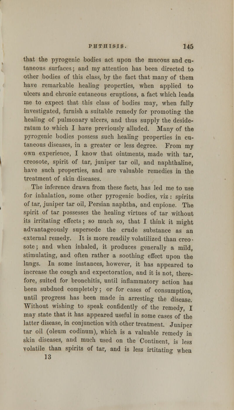 that the pyrogenic bodies act upon the mucous and cu- taneous surfaces; and my attention has been directed to other bodies of this class, by the fact that many of them have remarkable healing properties, when applied to ulcers and chronic cutaneous eruptions, a fact which leads me to expect that this class of bodies may, when fully investigated, furnish a suitable remedy for promoting the healing of pulmonary ulcers, and thus supply the deside- ratum to which I have previously alluded. Many of the pyrogenic bodies possess such healing properties in cu- taneous diseases, in a greater or less degree. From my own experience, I know that ointments, made with tar, creosote, spirit of tar, juniper tar oil, and naphthaline, have such properties, and are valuable remedies in the treatment of skin diseases. The inference drawn from these facts, has led me to use for inhalation, some other pyrogenic bodies, viz : spirits of tar, juniper tar oil, Persian naphtha, and enpione. The spirit of tar possesses the healing virtues of tar without its irritating effects; so much so, that I think it might advantageously supersede the crude substance as an external remedy. It is more readily volatilized than creo- sote; and when inhaled, it produces generally a mild, stimulating, and often rather a soothing effect upon the lungs. In some instances, however, it has appeared to increase the cough and expectoration, and it is not, there- fore, suited for bronchitis, until inflammatory action has been subdued completely; or for cases of consumption, until progress has been made in arresting the disease. Without wishing to speak confidently of the remedy, I may state that it has appeared useful in some cases of the latter disease, in conjunction with other treatment. Juniper tar oil (oleum codinum), which is a valuable remedy in skin diseases, and much used on the Continent, is less volatile than spirits of tar, and is less irtitating when 13