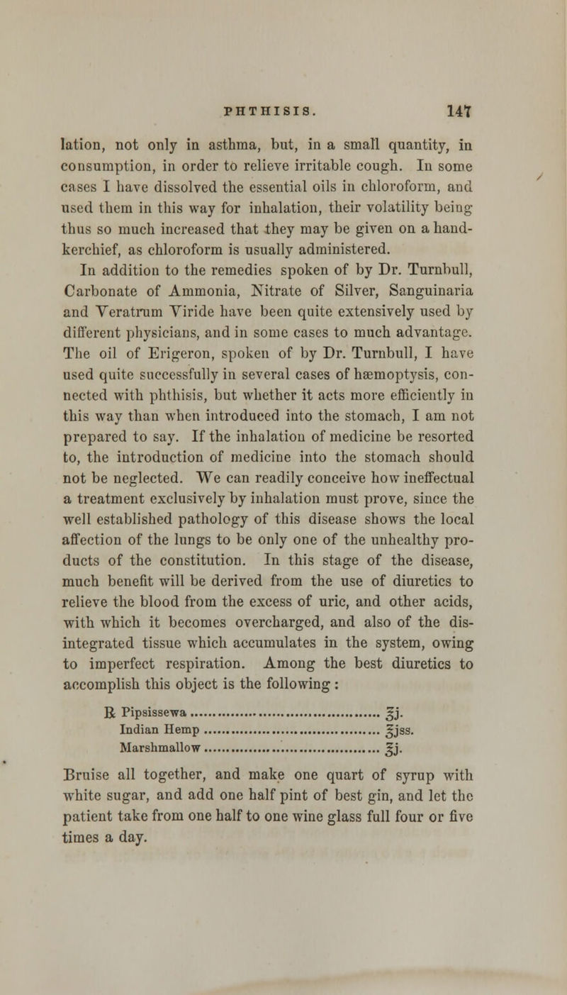 lation, not only in asthma, but, in a small quantity, in consumption, in order to relieve irritable cough. In some cases I have dissolved the essential oils in chloroform, and used them in this way for inhalation, their volatility being thus so much increased that they may be given on a hand- kerchief, as chloroform is usually administered. In addition to the remedies spoken of by Dr. Turnbull, Carbonate of Ammonia, Nitrate of Silver, Sanguinaria and Veratrum Viride have been quite extensively used by different physicians, and in some cases to much advantage. The oil of Erigeron, spoken of by Dr. Turnbull, I have used quite successfully in several cases of haemoptysis, con- nected with phthisis, but whether it acts more efficiently in this way than when introduced into the stomach, I am not prepared to say. If the inhalation of medicine be resorted to, the introduction of medicine into the stomach should not be neglected. We can readily conceive how ineffectual a treatment exclusively by inhalation must prove, since the well established pathology of this disease shows the local affection of the lungs to be only one of the unhealthy pro- ducts of the constitution. In this stage of the disease, much benefit will be derived from the use of diuretics to relieve the blood from the excess of uric, and other acids, with which it becomes overcharged, and also of the dis- integrated tissue which accumulates in the system, owing to imperfect respiration. Among the best diuretics to accomplish this object is the following : R Pipsissewa gj. Indian Hemp EJSS- Marshmallow ^j. Bruise all together, and make one quart of syrup with white sugar, and add one half pint of best gin, and let the patient take from one half to one wine glass full four or five times a day.