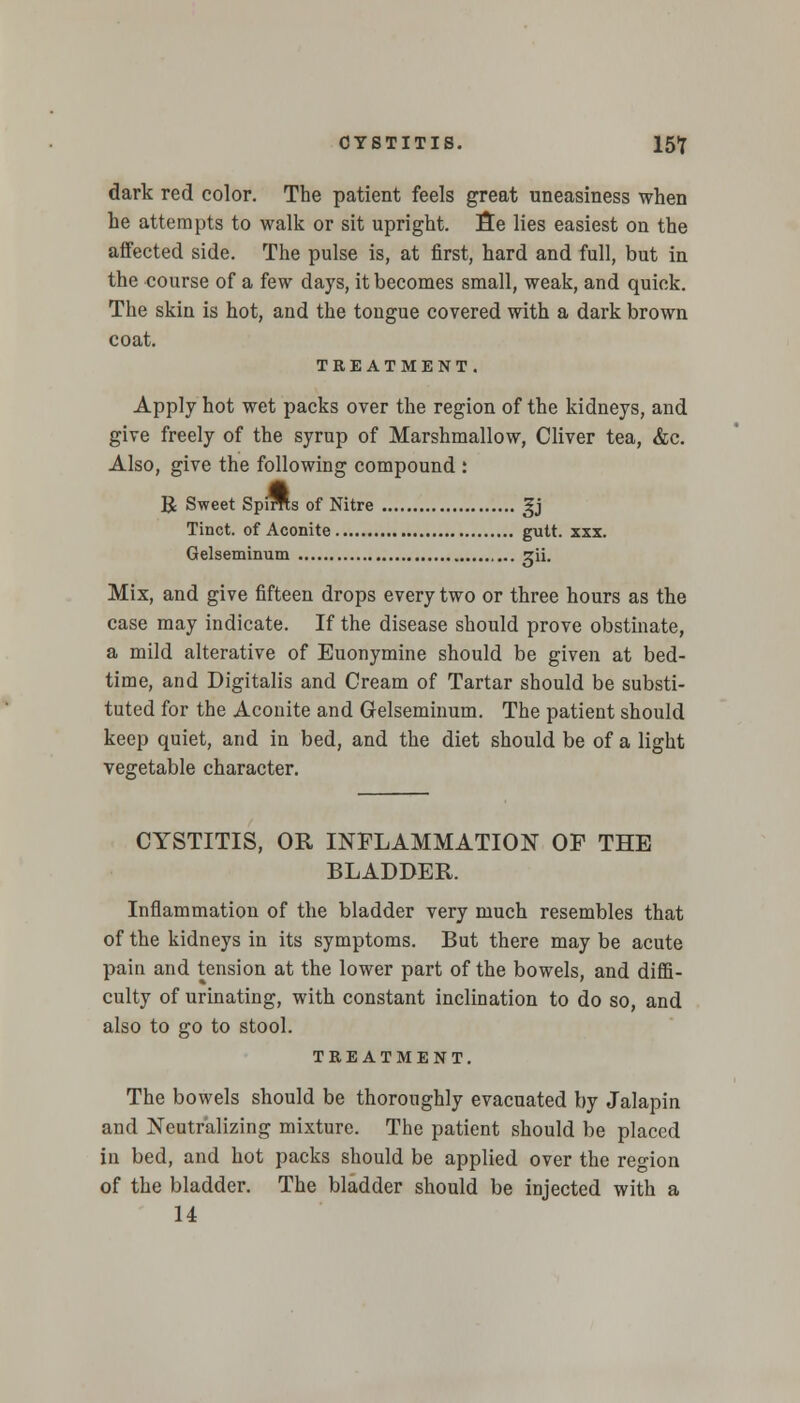 CYSTITIS. 15f dark red color. The patient feels great uneasiness when he attempts to walk or sit upright, fie lies easiest on the affected side. The pulse is, at first, hard and full, but in the course of a few davs, it becomes small, weak, and quick. The skin is hot, and the tongue covered with a dark brown coat. TREATMENT. Apply hot wet packs over the region of the kidneys, and give freely of the syrup of Marshmallow, Oliver tea, &c. Also, give the following compound : R Sweet Spims of Nitre gj Tinct. of Aconite gutt. xxx. Gelseminum gii. Mix, and give fifteen drops every two or three hours as the case may indicate. If the disease should prove obstinate, a mild alterative of Euonymine should be given at bed- time, and Digitalis and Cream of Tartar should be substi- tuted for the Aconite and Gelseminum. The patient should keep quiet, and in bed, and the diet should be of a light vegetable character. CYSTITIS, OR INFLAMMATION OF THE BLADDER. Inflammation of the bladder very much resembles that of the kidneys in its symptoms. But there may be acute pain and tension at the lower part of the bowels, and diffi- culty of urinating, with constant inclination to do so, and also to go to stool. TREATMENT. The bowels should be thoroughly evacuated by Jalapin and Neutralizing mixture. The patient should be placed in bed, and hot packs should be applied over the region of the bladder. The bladder should be injected with a 14