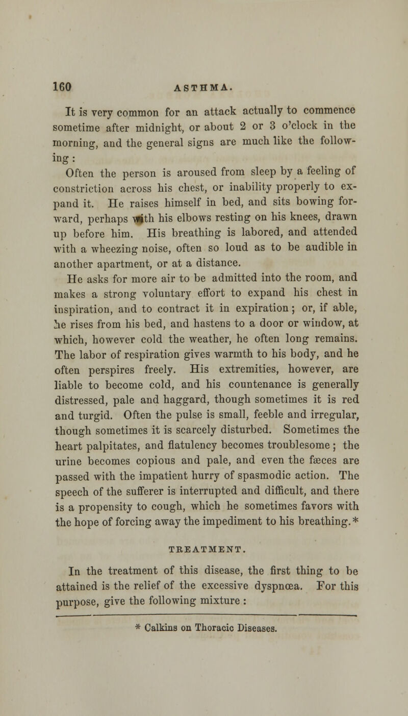 It is very common for an attack actually to commence sometime after midnight, or about 2 or 3 o'clock in the morning, and the general signs are much like the follow- ing : Often the person is aroused from sleep by a feeling of constriction across his chest, or inability properly to ex- pand it. He raises himself in bed, and sits bowing for- ward, perhaps Tgth his elbows resting on his knees, drawn up before him. His breathing is labored, and attended with a wheezing noise, often so loud as to be audible in another apartment, or at a distance. He asks for more air to be admitted into the room, and makes a strong voluntary effort to expand his chest in inspiration, and to contract it in expiration; or, if able, he rises from his bed, and hastens to a door or window, at which, however cold the weather, he often long remains. The labor of respiration gives warmth to his body, and he often perspires freely. His extremities, however, are liable to become cold, and his countenance is generally distressed, pale and haggard, though sometimes it is red and turgid. Often the pulse is small, feeble and irregular, though sometimes it is scarcely disturbed. Sometimes the heart palpitates, and flatulency becomes troublesome ; the urine becomes copious and pale, and even the faeces are passed with the impatient hurry of spasmodic action. The speech of the sufferer is interrupted and difficult, and there is a propensity to cough, which he sometimes favors with the hope of forcing away the impediment to his breathing. * TREATMENT. In the treatment of this disease, the first thing to be attained is the relief of the excessive dyspnoea. For this purpose, give the following mixture : * Calkins on Thoracic Diseases.