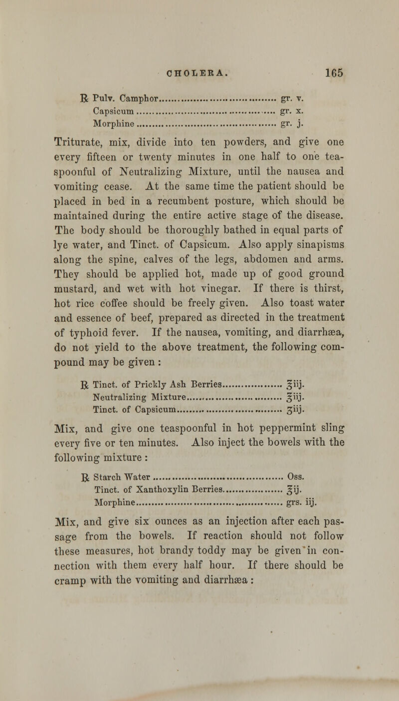 R Pulv. Camphor gr. v. Capsicum gr. x. Morphine gr. j. Triturate, mix, divide into ten powders, and give one every fifteen or twenty minutes in one half to one tea- spoonful of Neutralizing Mixture, until the nausea and vomiting cease. At the same time the patient should be placed in bed in a recumbent posture, which should be maintained during the entire active stage of the disease. The body should be thoroughly bathed in equal parts of lye water, and Tinct. of Capsicum. Also apply sinapisms along the spine, calves of the legs, abdomen and arms. They should be applied hot, made up of good ground mustard, and wet with hot vinegar. If there is thirst, hot rice coffee should be freely given. Also toast water and essence of beef, prepared as directed in the treatment of typhoid fever. If the nausea, vomiting, and diarrhaea, do not yield to the above treatment, the following com- pound may be given: R Tinct. of Prickly Ash Berries §iij. Neutralizing Mixture ^iij. Tinct. of Capsicum giij. Mix, and give one teaspoonful in hot peppermint sling every five or ten minutes. Also inject the bowels with the following mixture: R Starch Water Oss. Tinct. of Xanthoxylin Berries ^ij. Morphine grs. iij. Mix, and give six ounces as an injection after each pas- sage from the bowels. If reaction should not follow these measures, hot brandy toddy may be givenin con- nection with them every half hour. If there should be cramp with the vomiting and diarrhaea :