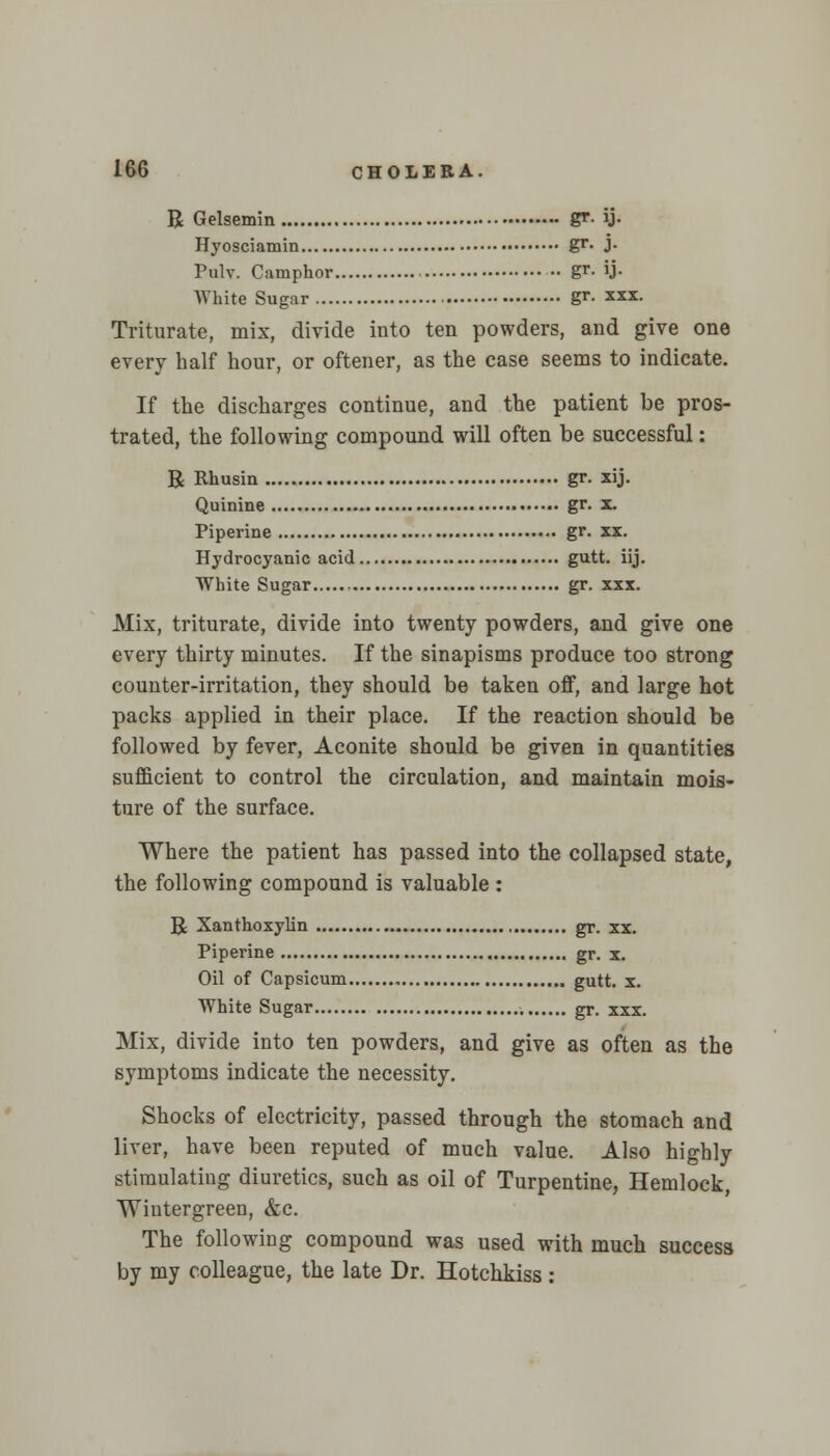 R Gelsemin gr- ij- Hyosciamin gr- J- Pulv. Camphor - gr. ij. White Sugar gr- *xx. Triturate, mix, divide into ten powders, and give one every half hour, or oftener, as the case seems to indicate. If the discharges continue, and the patient be pros- trated, the following compound will often be successful: R Rhusin gr. xij. Quinine gr. x. Piperine gr. xx. Hydrocyanic acid gutt. iij. White Sugar gr. xxx. Mix, triturate, divide into twenty powders, and give one every thirty minutes. If the sinapisms produce too strong counter-irritation, they should be taken off, and large hot packs applied in their place. If the reaction should be followed by fever, Aconite should be given in quantities sufficient to control the circulation, and maintain mois- ture of the surface. Where the patient has passed into the collapsed state, the following compound is valuable : R Xanthoxylin gr. xx. Piperine gr. x. Oil of Capsicum gutt. x. White Sugar gr. xxx. Mix, divide into ten powders, and give as often as the symptoms indicate the necessity. Shocks of electricity, passed through the stomach and liver, have been reputed of much value. Also highly stimulating diuretics, such as oil of Turpentine, Hemlock, Wintergreen, &c. The following compound was used with much success by my colleague, the late Dr. Hotchkiss: