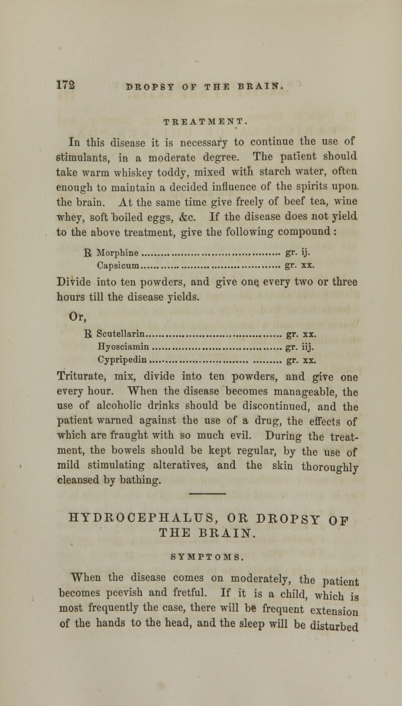 TREATMENT. In this disease it is necessary to continue the use of stimulants, in a moderate degree. The patient should take warm whiskey toddy, mixed with starch water, often enough to maintain a decided influence of the spirits upon, the brain. At the same time give freely of beef tea, wine whey, soft boiled eggs, &c. If the disease does not yield to the above treatment, give the following compound : R Morphine gr. ij. Capsicum gr. xx. Divide into ten powders, and give onq every two or three hours till the disease yields. Or, R Scutellarin gr. xx. Hyosciamin gr. iij. Cypripedin gr. xx. Triturate, mix, divide into ten powders, and give one every hour. When the disease becomes manageable, the use of alcoholic drinks should be discontinued, and the patient warned against the use of a drug, the effects of which are fraught with so much evil. During the treat- ment, the bowels should be kept regular, by the use of mild stimulating alteratives, and the skin thoroughly cleansed by bathing. HYDROCEPHALUS, OR DROPSY OF THE BRAIN. SYMPTOMS. When the disease comes on moderately, the patient becomes peevish and fretful. If it is a child, which is most frequently the case, there will be frequent extension of the hands to the head, and the sleep will be disturbed