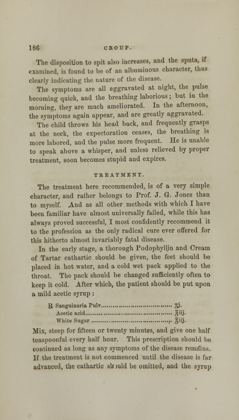 The disposition to spit also increases, and the spnta, if examined, is found to be of an albuminous character, thus clearly indicating the nature of the disease. The symptoms are all aggravated at night, the pulse becoming quick, and the breathing laborious; but in the morning, they are much ameliorated. In the afternoon, the symptoms again appear, and are greatly aggravated. The child throws his head back, and frequently grasps at the neck, the expectoration ceases, the breathing is more labored, and the pulse more frequent. He is unable to speak above a whisper, and unless relieved by proper treatment, soon becomes stupid and expires. TREATMENT. The treatment here recommended, is of a very simple character, and rather belongs to Prof. J. Gr. Jones than to myself. And as all other methods with which I have been familiar have almost universally failed, while this has always proved successful, I most confidently recommend it to the profession as the only radical cure ever offered for this hitherto almost invariably fatal disease. In the early stage, a thorough Podophyllin and Cream of Tartar cathartic should be given, the feet should be placed in hot water, and a cold wet pack applied to the throat. The pack should be changed sufficiently often to keep it cold. After which, the patient should be put upon a mild acetic syrup : R Sanguinaria Pulv 3J* Acetic acid ,^iij. White Sugar giij. Mix, steep for fifteen or twenty minutes, and give one half teaspoonful every half hour. This prescription should be continued as long as any symptoms of the disease rema'ins. If the treatment is not commenced until the disease is far advanced, the cathartic slnuld be omitted, and the syrup