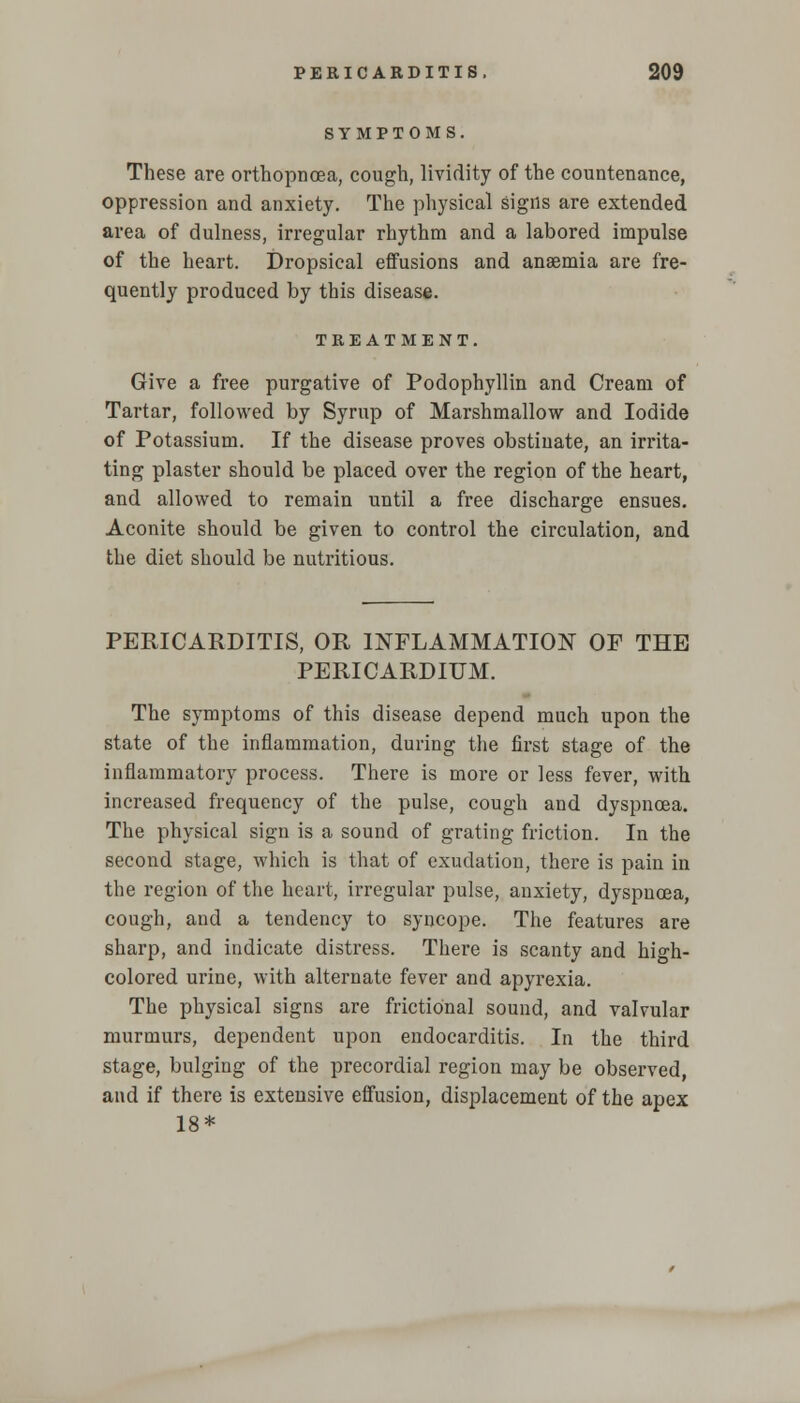 SYMPTOMS. These are orthopncea, cough, lividity of the countenance, oppression and anxiety. The physical signs are extended area of dulness, irregular rhythm and a labored impulse of the heart. Dropsical effusions and anaemia are fre- quently produced by this disease. TREATMENT. Give a free purgative of Podophyllin and Cream of Tartar, followed by Syrup of Marshmallow and Iodide of Potassium. If the disease proves obstinate, an irrita- ting plaster should be placed over the region of the heart, and allowed to remain until a free discharge ensues. Aconite should be given to control the circulation, and the diet should be nutritious. PERICARDITIS, OR INFLAMMATION OF THE PERICARDIUM. The symptoms of this disease depend much upon the state of the inflammation, during the first stage of the inflammatory process. There is more or less fever, with increased frequency of the pulse, cough and dyspnoea. The physical sign is a sound of grating friction. In the second stage, which is that of exudation, there is pain in the region of the heart, irregular pulse, anxiety, dyspnoea, cough, and a tendency to syncope. The features are sharp, and indicate distress. There is scanty and high- colored urine, with alternate fever and apyrexia. The physical signs are frictional sound, and valvular murmurs, dependent upon endocarditis. In the third stage, bulging of the precordial region may be observed, and if there is extensive effusion, displacement of the apex 18*