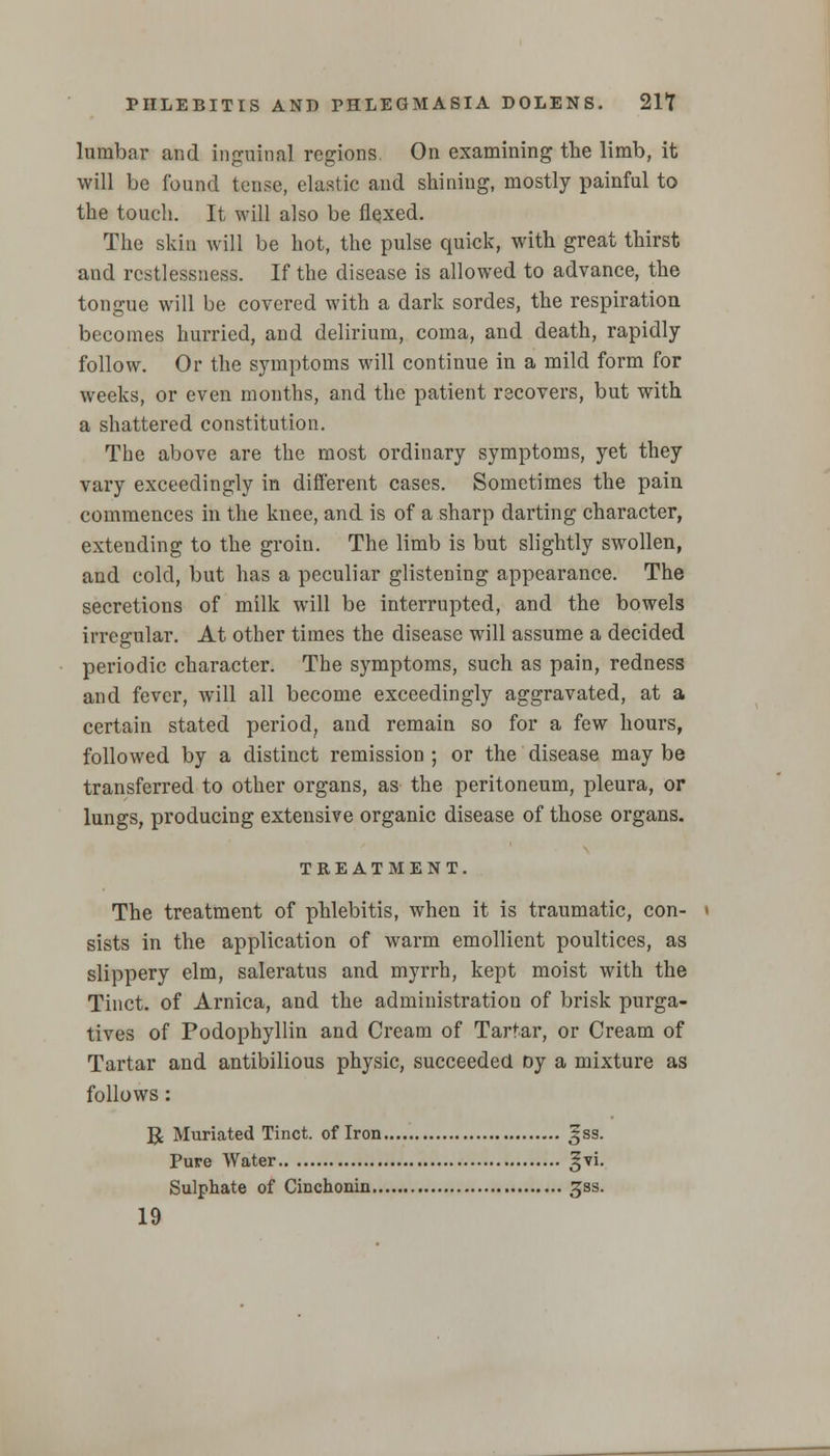 lumbar and inguinal regions. On examining the limb, it will be found tense, elastic and shining, mostly painful to the touch. It will also be flexed. The skin will be hot, the pulse quick, with great thirst and restlessness. If the disease is allowed to advance, the tongue will be covered with a dark sordes, the respiration becomes hurried, and delirium, coma, and death, rapidly follow. Or the symptoms will continue in a mild form for weeks, or even months, and the patient recovers, but with a shattered constitution. The above are the most ordinary symptoms, yet they vary exceedingly in different cases. Sometimes the pain commences in the knee, and is of a sharp darting character, extending to the groin. The limb is but slightly swollen, and cold, but has a peculiar glistening appearance. The secretions of milk will be interrupted, and the bowels irregular. At other times the disease will assume a decided periodic character. The symptoms, such as pain, redness and fever, will all become exceedingly aggravated, at a certain stated period, and remain so for a few hours, followed by a distinct remission ; or the disease may be transferred to other organs, as the peritoneum, pleura, or lungs, producing extensive organic disease of those organs. TREATMENT. The treatment of phlebitis, when it is traumatic, con- sists in the application of warm emollient poultices, as slippery elm, saleratus and myrrh, kept moist with the Tinct. of Arnica, and the administration of brisk purga- tives of Podophyllin and Cream of Tartar, or Cream of Tartar and antibilious physic, succeeded oy a mixture as follows: U Muriated Tinct. of Iron 3SS. Pure Water gyi. Sulphate of Cinchonin ^ss. 19