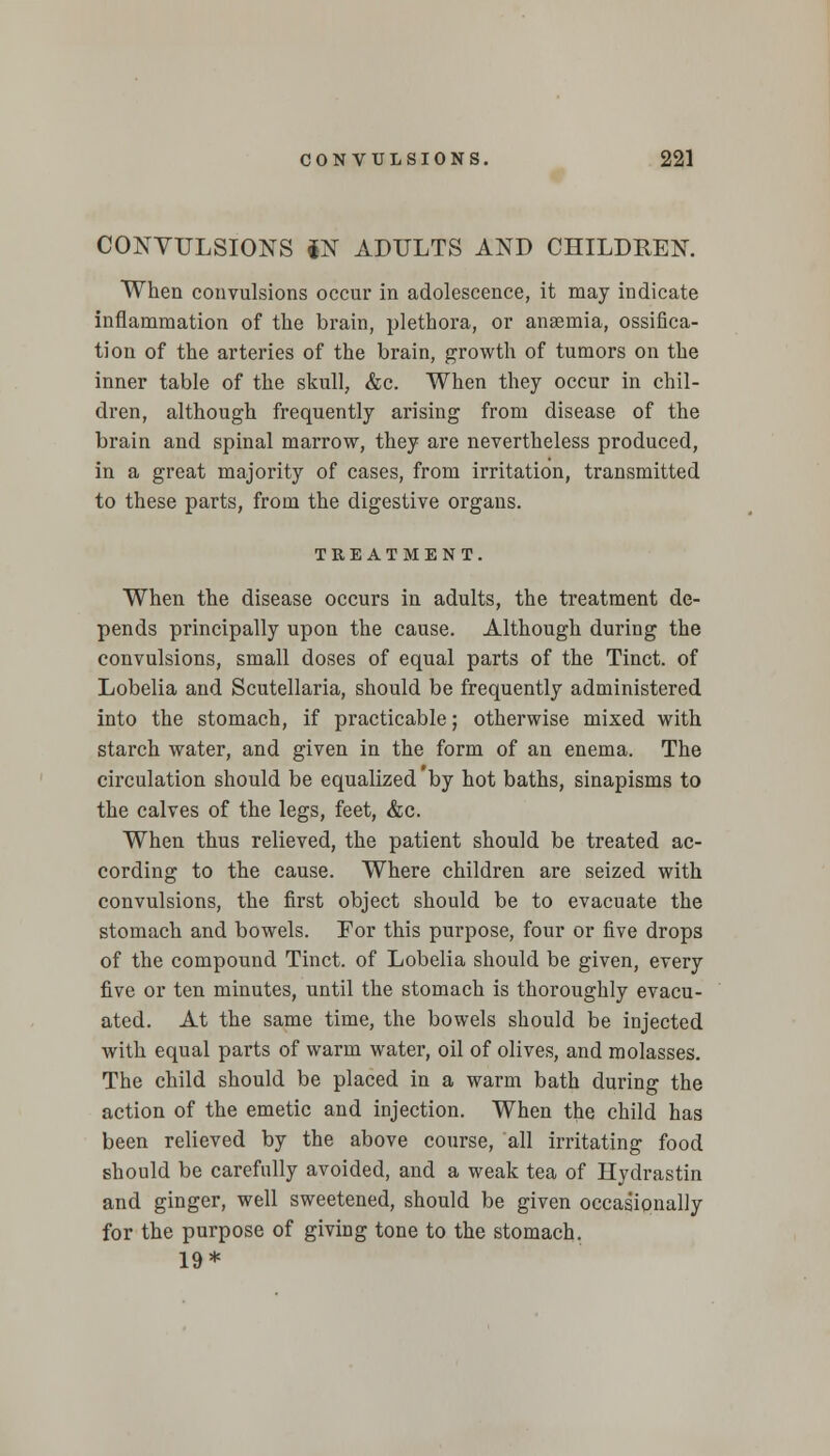CONVULSIONS *N ADULTS AND CHILDREN. When convulsions occur in adolescence, it may indicate inflammation of the brain, plethora, or anaemia, ossifica- tion of the arteries of the brain, growth of tumors on the inner table of the skull, &c. When they occur in chil- dren, although frequently arising from disease of the brain and spinal marrow, they are nevertheless produced, in a great majority of cases, from irritation, transmitted to these parts, from the digestive organs. TREATMENT. When the disease occurs in adults, the treatment de- pends principally upon the cause. Although during the convulsions, small doses of equal parts of the Tinct. of Lobelia and Scutellaria, should be frequently administered into the stomach, if practicable; otherwise mixed with starch water, and given in the form of an enema. The circulation should be equalized 'by hot baths, sinapisms to the calves of the legs, feet, &c. When thus relieved, the patient should be treated ac- cording to the cause. Where children are seized with convulsions, the first object should be to evacuate the stomach and bowels. For this purpose, four or five drops of the compound Tinct. of Lobelia should be given, every five or ten minutes, until the stomach is thoroughly evacu- ated. At the same time, the bowels should be injected with equal parts of warm water, oil of olives, and molasses. The child should be placed in a warm bath during the action of the emetic and injection. When the child has been relieved by the above course, all irritating food should be carefully avoided, and a weak tea of Hydrastin and ginger, well sweetened, should be given occasionally for the purpose of giving tone to the stomach. 19*