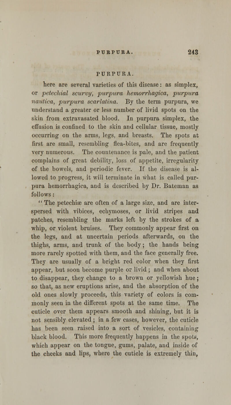 PURPURA. here are several varieties of this disease: as simplex, or petechial scurvy, purpura hemorrhagica, purpura nautica, purpura scarlatina. By the term purpura, we understand a greater or less number of livid spots on the skin from extravasated blood. In purpura simplex, the effusion is confined to the skin and cellular tissue, mostly occurring on the arms, legs, and breasts. The spots at first are small, resembling flea-bites, and are frequently very numerous. The countenance is pale, and the patient complains of great debility, loss of appetite, irregularity of the bowels, and periodic fever. If the disease is al- lowed to progress, it will terminate in what is called pur- pura hemorrhagica, and is described by Dr. Bateman as follows:  The petechiae are often of a large size, and are inter- spersed with vibices, echymoses, or livid stripes and patches, resembling the marks left by the strokes of a whip, or violent bruises. They commonly appear first ou the legs, and at uncertain periods afterwards, on the thighs, arms, and trunk of the body; the hands being more rarely spotted with them, and the face generally free. They are usually of a bright red color when they first appear, but soon become purple or livid ; and when about to disappear, they change to a brown or yellowish hue; so that, as new eruptions arise, and the absorption of the old ones slowly proceeds, this variety of colors is com- monly seen in the different spots at the same time. The cuticle over them appears smooth and shining, but it is not sensibly elevated ; in a few cases, however, the cuticle has been seen raised into a sort of vesicles, containing black blood. This more frequently happens in the spots, which appear on the tongue, gums, palate, and inside of the cheeks and lips, where the cuticle is extremely thin,