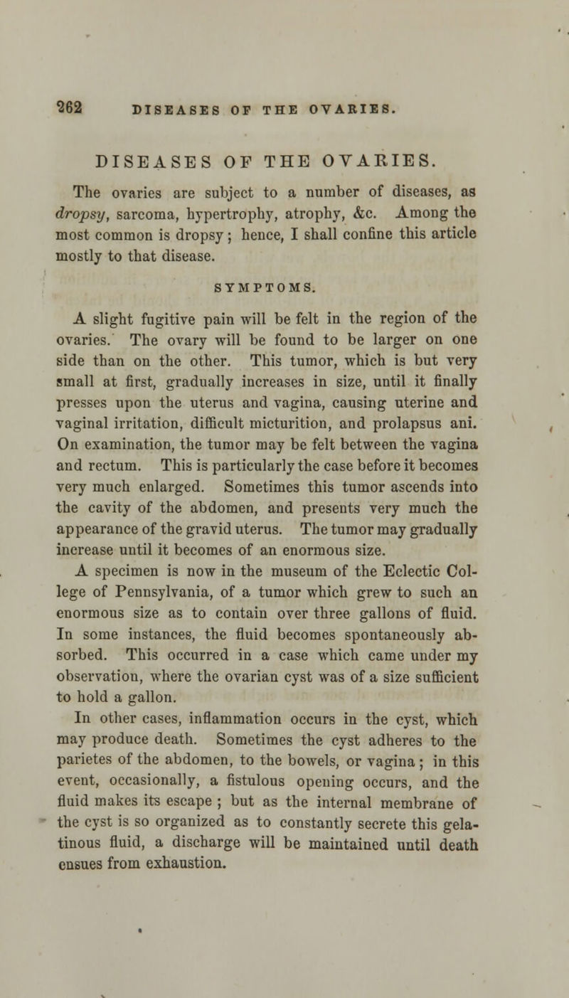 DISEASES OF THE OVARIES. The ovaries are subject to a number of diseases, as dropsy, sarcoma, hypertrophy, atrophy, &c. Among the most common is dropsy; hence, I shall confine this article mostly to that disease. SYMPTOMS. A slight fugitive pain will be felt in the region of the ovaries. The ovary will be found to be larger on one side than on the other. This tumor, which is but very small at first, gradually increases in size, until it finally presses upon the uterus and vagina, causing uterine and vaginal irritation, diflicult micturition, and prolapsus ani. On examination, the tumor may be felt between the vagina and rectum. This is particularly the case before it becomes very much enlarged. Sometimes this tumor ascends into the cavity of the abdomen, and presents very much the appearance of the gravid uterus. The tumor may gradually increase until it becomes of an enormous size. A specimen is now in the museum of the Eclectic Col- lege of Pennsylvania, of a tumor which grew to such an enormous size as to contain over three gallons of fluid. In some instances, the fluid becomes spontaneously ab- sorbed. This occurred in a case which came under my observation, where the ovarian cyst was of a size sufficient to hold a gallon. In other cases, inflammation occurs in the cyst, which may produce death. Sometimes the cyst adheres to the parietes of the abdomen, to the bowels, or vagina ; in this event, occasionally, a fistulous opening occurs, and the fluid makes its escape ; but as the internal membrane of the cyst is so organized as to constantly secrete this gela- tinous fluid, a discharge will be maintained until death ensues from exhaustion.