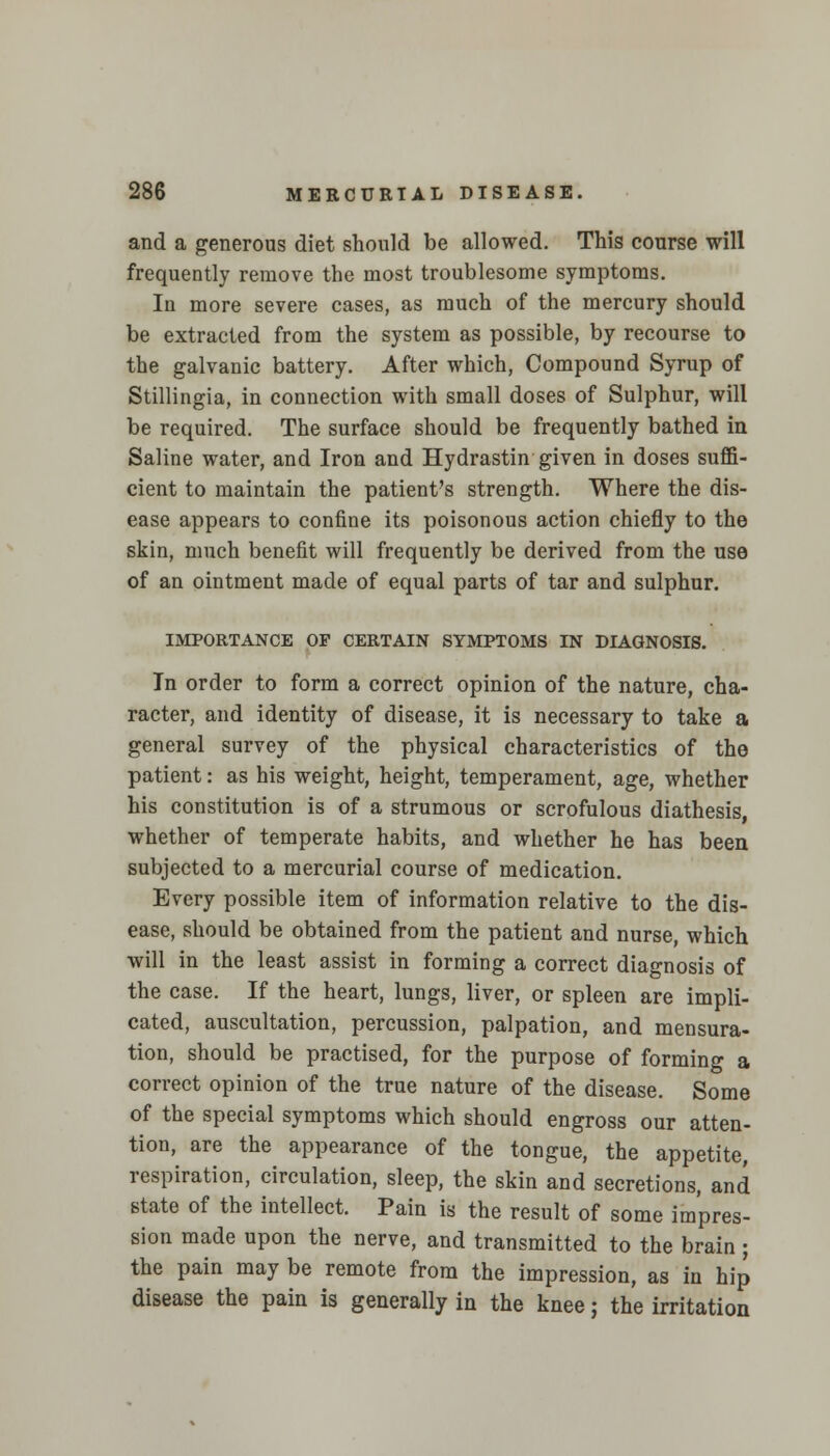 and a generous diet should be allowed. This course will frequently remove the most troublesome symptoms. In more severe cases, as much of the mercury should be extracted from the system as possible, by recourse to the galvanic battery. After which, Compound Syrup of Stillingia, in connection with small doses of Sulphur, will be required. The surface should be frequently bathed in Saline water, and Iron and Hydrastin given in doses suffi- cient to maintain the patient's strength. Where the dis- ease appears to confine its poisonous action chiefly to the skin, much benefit will frequently be derived from the use of an ointment made of equal parts of tar and sulphur. IMPORTANCE OP CERTAIN SYMPTOMS IN DIAGNOSIS. In order to form a correct opinion of the nature, cha- racter, and identity of disease, it is necessary to take a general survey of the physical characteristics of the patient: as his weight, height, temperament, age, whether his constitution is of a strumous or scrofulous diathesis, whether of temperate habits, and whether he has been subjected to a mercurial course of medication. Every possible item of information relative to the dis- ease, should be obtained from the patient and nurse, which will in the least assist in forming a correct diagnosis of the case. If the heart, lungs, liver, or spleen are impli- cated, auscultation, percussion, palpation, and mensura- tion, should be practised, for the purpose of forming a correct opinion of the true nature of the disease. Some of the special symptoms which should engross our atten- tion, are the appearance of the tongue, the appetite, respiration, circulation, sleep, the skin and secretions, and state of the intellect. Pain is the result of some impres- sion made upon the nerve, and transmitted to the brain ; the pain may be remote from the impression, as in hip disease the pain is generally in the knee; the irritation