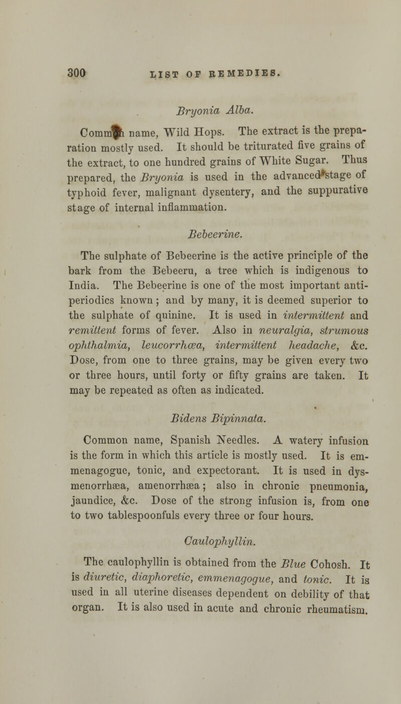 Bryonia Alba. Commji name, Wild Hops. The extract is the prepa- ration mostly used. It should be triturated five grains of the extract, to one hundred grains of White Sugar. Thus prepared, the Bryonia is used in the advanced*stage of typhoid fever, malignant dysentery, and the suppurative stage of internal inflammation. Bebeerine. The sulphate of Bebeerine is the active principle of the bark from the Bebeeru, a tree which is indigenous to India. The Bebeerine is one of the most important anti- periodics known ; and by many, it is deemed superior to the sulphate of quinine. It is used in intermittent and remittent forms of fever. Also in neuralgia, strumous ophthalmia, leucorrhcea, intermittent headache, &c. Dose, from one to three grains, may be given every two or three hours, until forty or fifty grains are taken. It may be repeated as often as indicated. Bidens Bipinnata. Common name, Spanish Needles. A watery infusion is the form in which this article is mostly used. It is em- menagogue, tonic, and expectorant. It is used in dys- menorrhsea, amenorrhea; also in chronic pneumonia, jaundice, &c. Dose of the strong infusion is, from one to two tablespoonfuls every three or four hours. Caulophyllin. The caulophyllin is obtained from the Blue Cohosh. It is diuretic, diaphoretic, emmenagogue, and tonic. It is used in all uterine diseases dependent on debility of that organ. It is also used in acute and chronic rheumatism.