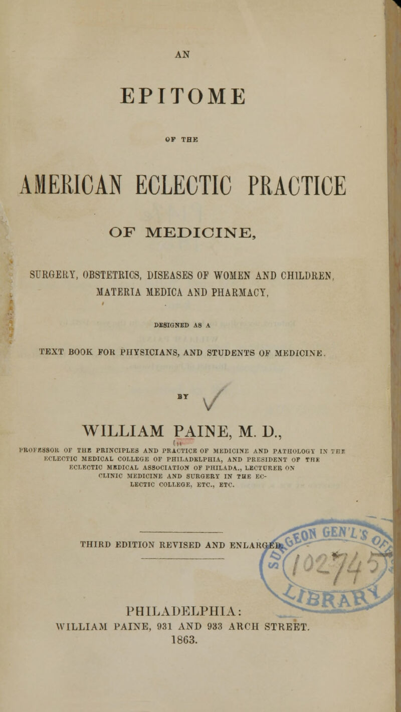 AN EPITOME AMERICAN ECLECTIC PRACTICE OF MEDICINE, SURGERY, OBSTETRICS, DISEASES OF WOMEN AND CHILDREN, MATERIA MEDICA AND PHARMACY, DESIGNED A8 A TEXT BOOK FOR PHYSICIANS, AND STUDENTS OF MEDICINE. WILLIAM PAINE, M. D., (H I'KOFESSOK OF TUB PRINCIPLES AND PRACTICE OF MEDICINE AND PATHOLOGY IS ir,T. ECLECTIC MEDICAL COLLEGE OF PHILADELPHIA, AND PRESIDENT OF THE ECLECTIC MEDICAL ASSOCIATION OF PHILADA., LECTURER ON CLINIC MEDICINE AND SURGERY IN THE EC- LECTIC COLLEGE. ETC., ETC. THIRD EDITION REVISED AND ENLAR PHILADELPHIA: WILLIAM PAINE, 931 AND 933 ARCH STREET 1863.