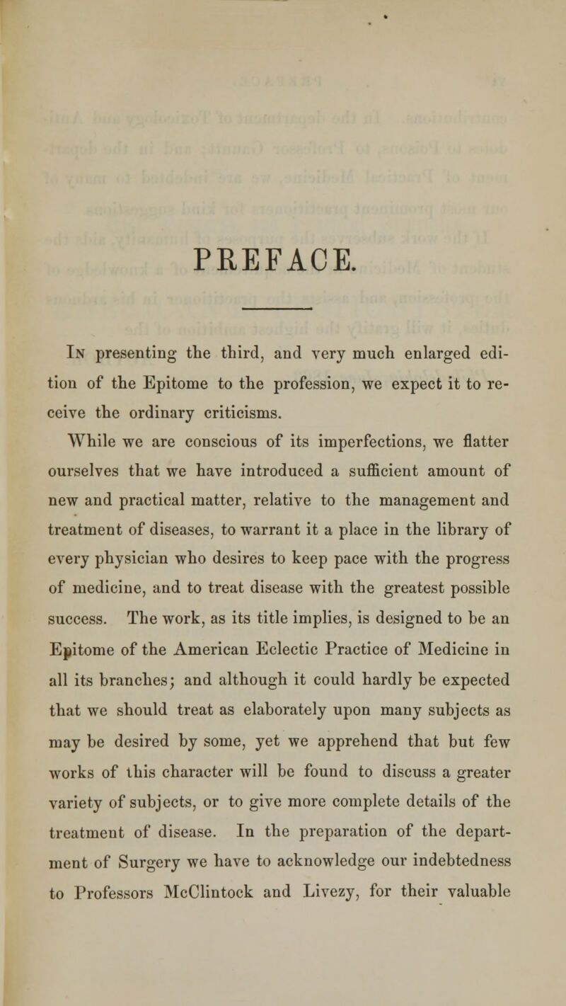 PREFACE. In presenting the third, and very much enlarged edi- tion of the Epitome to the profession, we expect it to re- ceive the ordinary criticisms. While we are conscious of its imperfections, we flatter ourselves that we have introduced a sufficient amount of new and practical matter, relative to the management and treatment of diseases, to warrant it a place in the library of every physician who desires to keep pace with the progress of medicine, and to treat disease with the greatest possible success. The work, as its title implies, is designed to be an Epitome of the American Eclectic Practice of Medicine in all its branches; and although it could hardly be expected that we should treat as elaborately upon many subjects as may be desired by some, yet we apprehend that but few works of this character will be found to discuss a greater variety of subjects, or to give more complete details of the treatment of disease. In the preparation of the depart- ment of Surgery we have to acknowledge our indebtedness to Professors McClintock and Livezy, for their valuable