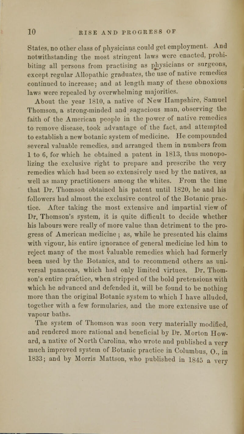 States, no other class of physicians could get employment. And notwithstanding the most stringent laws were enacted, prohi- biting all persons from practising as physicians or surgeons, except regular Allopathic graduates, the use of native remedies continued to increase; and at length many of these obnoxious laws were repealed by overwhelming majorities. About the year 1810, a native of New Hampshire, Samuel Thomson, a strong-minded and sagacious man, observing the faith of the American people in the power of native remedies to remove disease, took advantage of the fact, and attempted to establish a new botanic system of medicine. He compounded several valuable remedies, and arranged them in numbers from 1 to 6, for which he obtained a patent in 1813, thus monopo- lizing the exclusive right to prepare and prescribe the very remedies which had been so extensively used by the natives, as well as many practitioners among the whites. From the time that Dr. Thomson obtained his patent until 1820, he and his followers had almost the exclusive control of the Botanic prac- tice. After taking the most extensive and impartial view of Dr. Thomson's system, it is quite difficult to decide whether his labours were really of more value than detriment to the pro- gress of American medicine ; as, while he presented his claims with vigour, his entire ignorance of general medicine led him to reject many of the most valuable remedies which had formerly been used by the Botanies, and to recommend others as uni- versal panaceas, which had only limited virtues. Dr. Thom- son's entire practice, when stripped of the bold pretensions v/ith which he advanced and defended it, will be found to be nothing more than the original Botanic system to which I have alluded, together with a few formularies, and the more extensive use of vapour baths. The system of Thomson was soon very materially modified, and rendered more rational and beneficial by Dr. Morton How- ard, a native of North Carolina, who wrote and published a very much improved system of Botanic practice in Columbus, 0. in 1833; and by Morris Mattson, who published in 1845 a very