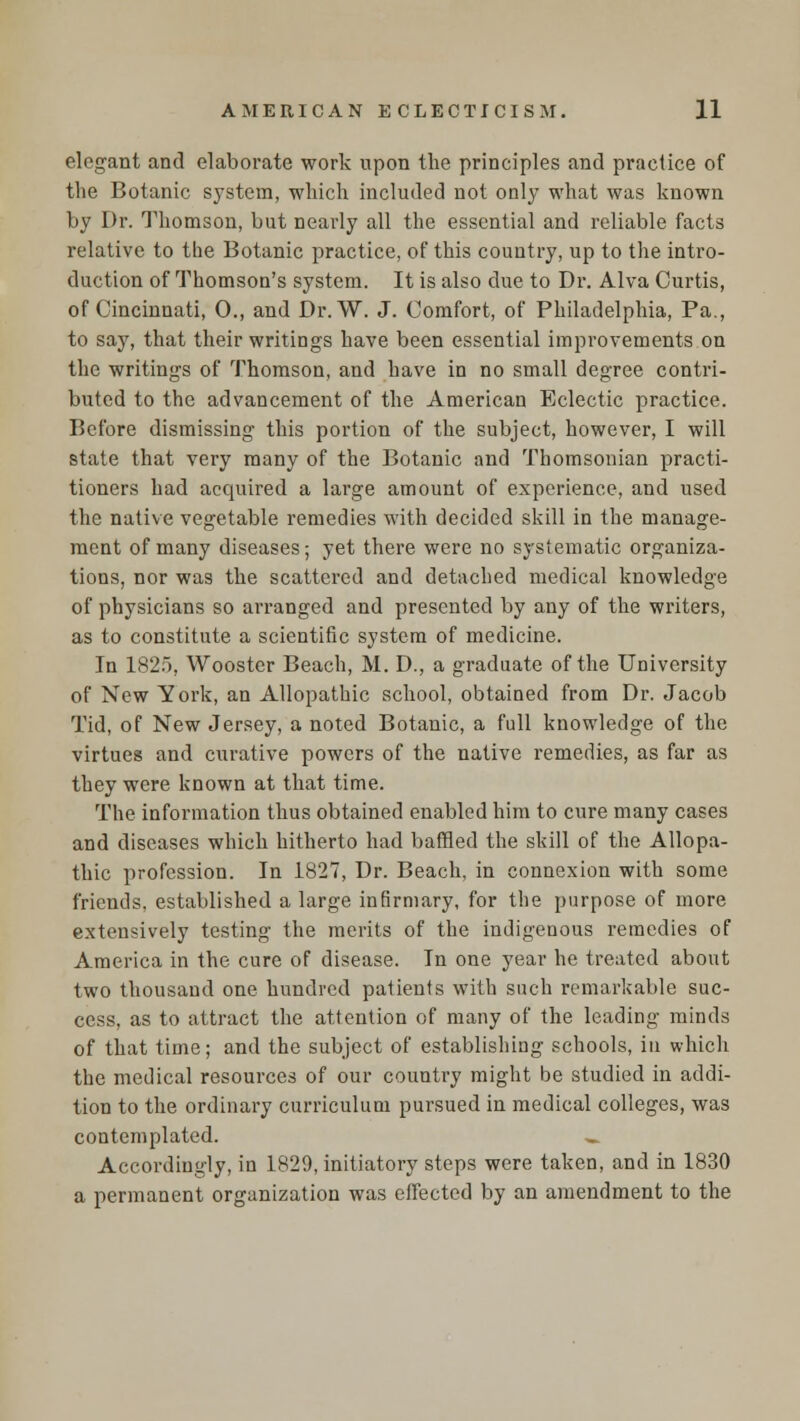 elegant and elaborate work upon the principles and practice of the Botanic system, which included not only what was known by Dr. Thomson, but nearly all the essential and reliable facts relative to the Botanic practice, of this country, up to the intro- duction of Thomson's system. It is also due to Dr. Alva Curtis, of Cincinnati, 0., and Dr. W. J. Comfort, of Philadelphia, Pa., to say, that their writings have been essential improvements on the writings of Thomson, and have in no small degree contri- buted to the advancement of the American Eclectic practice. Before dismissing this portion of the subject, however, I will state that very many of the Botanic and Thomsonian practi- tioners had acquired a large amount of experience, and used the native vegetable remedies with decided skill in the manage- ment of many diseases; yet there were no systematic organiza- tions, nor was the scattered and detached medical knowledge of physicians so arranged and presented by any of the writers, as to constitute a scientific system of medicine. In 1825, Wooster Beach, M. D., a graduate of the University of New York, an Allopathic school, obtained from Dr. Jacob Tid, of New Jersey, a noted Botanic, a full knowledge of the virtues and curative powers of the native remedies, as far as they were known at that time. The information thus obtained enabled him to cure many cases and diseases which hitherto had baffled the skill of the Allopa- thic profession. In 1827, Dr. Beach, in connexion with some friends, established a large infirmary, for the purpose of more extensively testing the merits of the indigenous remedies of America in the cure of disease. In one year he treated about two thousand one hundred patients with such remarkable suc- cess, as to attract the attention of many of the leading minds of that time; and the subject of establishing schools, in which the medical resources of our country might be studied in addi- tion to the ordinary curriculum pursued in medical colleges, was contemplated. _. Accordingly, in 1829, initiatory steps were taken, and in 1830 a permanent organization was effected by an amendment to the