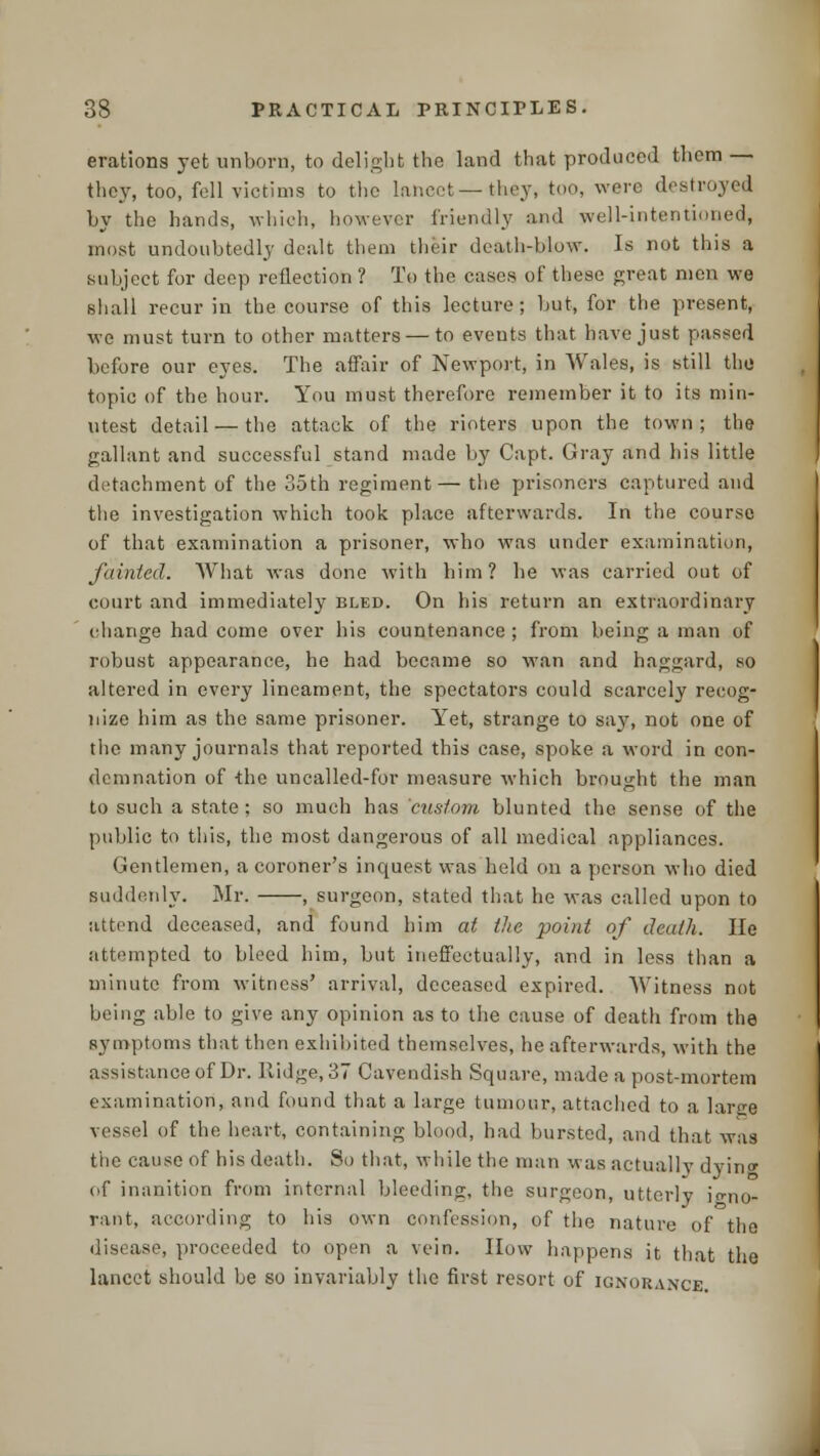 erations yet unborn, to delight the land that produced them — they, too, fell victims to the lancet —they, too, were destroyed by the hands, which, however friendly and well-intentioned, most undoubtedly dealt them their death-blow. Is not this a subject for deep reflection ? To the cases of these great men we shall recur in the course of this lecture; but, for the present, we must turn to other matters — to events that have just passed before our eyes. The affair of Newport, in Wales, is still the topic of the hour. You must therefore remember it to its min- utest detail — the attack of the rioters upon the town; the gallant and successful stand made by Capt. Gray and his little detachment of the 35th regiment— the prisoners captured and the investigation which took place afterwards. In the course of that examination a prisoner, who was under examination, fainted. What was done with him? he was carried out of court and immediately bled. On his return an extraordinary ehange had come over his countenance ; from being a man of robust appearance, he had became so wan and haggard, so altered in every lineament, the spectators could scarcely recog- nize him as the same prisoner. Yet, strange to say, not one of the many journals that reported this case, spoke a word in con- demnation of the uncalled-for measure which brought the man to such a state; so much has custom blunted the sense of the public to this, the most dangerous of all medical appliances. Gentlemen, a coroner's inquest was held on a person who died suddenly. Mr. , surgeon, stated that he was called upon to attend deceased, and found him at the point of death. He attempted to bleed him, but ineffectually, and in less than a minute from witness' arrival, deceased expired. Witness not being able to give any opinion as to the cause of death from the symptoms that then exhibited themselves, he afterwards, with the assistance of Dr. Ridge, 37 Cavendish Square, made a post-mortem examination, and found that a large tumour, attached to a largo vessel of the heart, containing blood, had bursted, and that was the cause of his death. So that, while the man was actually dyin<* of inanition from internal bleeding, the surgeon, utterly jo-no- rant, according to his own confession, of the nature of the disease, proceeded to open a vein. How happens it that the lancet should be so invariably the first resort of ignorance