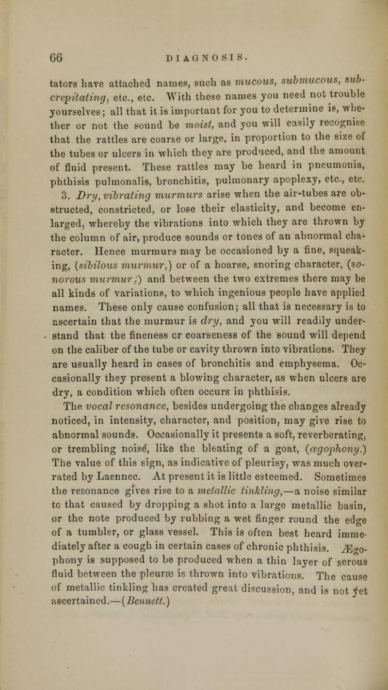 tators have attached names, such as mucous, submucous, sub- crepitating, etc., etc. With these names you need not trouble yourselves; all that it is important for you to determine is, whe- ther or not the sound be moist, and you will easily recognise that the rattles are coarse or large, in proportion to the size of the tubes or ulcers in which they are produced, and the amount of fluid present. These rattles may be heard in pneumonia, phthisis pulmonalis, bronchitis, pulmonary apoplexy, etc, etc. 3. Dry, vibrating murmurs arise when the air-tubes are ob- structed, constricted, or lose their elasticity, and become en- larged, whereby the vibrations into which they are thrown by the column of air, produce sounds or tones of an abnormal cha- racter. Hence murmurs may be occasioned by a fine, squeak- ing, {sibilous murmur,) or of a hoarse, snoring character, {so- norous murmur;) and between the two extremes there may be all kinds of variations, to which ingenious people have applied names. These only cause confusion; all that is necessary is to ascertain that the murmur is dry, and you will readily under- stand that the fineness or coarseness of the sound will depend on the caliber of the tube or cavity thrown into vibrations. They are usually heard in cases of bronchitis and emphysema. Oc- casionally they present a blowing character, as when ulcers are dry, a condition which often occurs in phthisis. The vocal resonance, besides undergoing the changes already noticed, in intensity, character, and position, may give rise to abnormal sounds. Occasionally it presents a soft, reverberating, or trembling noise, like the bleating of a goat, (cegophony.) The value of this sign, as indicative of pleurisy, was much over- rated by Laennec. At present it is little esteemed. Sometimes the resonance gives rise to a metallic tinkling,—a noise similar to that caused by dropping a shot into a large metallic basin, or the note produced by rubbing a wet finger round the edge of a tumbler, or glass vessel. This is often best heard imme- diately after a cough in certain cases of chronic phthisis. M«o- phony is supposed to be produced when a thin layer of serous fluid between the pleurae is thrown into vibrations. The cause of metallic tinkling has created great discussion, and is not ^et ascertained.—{Bennett.)