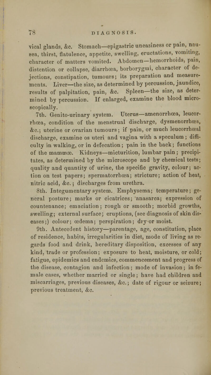 vical glands, &c. Stomach—epigastric uneasiness or pain, nau- sea, thirst, flatulence, appetite, swelling, eructations, vomiting, character of matters vomited. Abdomen—hemorrhoids, pain, distention or collapse, diarrhoea, borborygmi, character of de- jections, constipation, tumours; its preparation and measure- ments. Liver—the size, as determined by percussion, jaundice, results of palpitation, pain, &c. Spleen—the size, as deter- mined by percussion. If enlarged, examine the blood micro- scopically. 7th. Genito-urinary system. Uterus—amenorrhoea, leucor- rhoea, condition of the menstrual discharge, dysmenorrhoen, &c; uterine or ovarian tumours; if pain, or much leucorrhoeal discharge, examine os uteri and vagina with a speculum ; diffi- culty in walking, or in defecation; pain in the back; functions of the mammoe. Kidneys—micturition, lumbar pain ; precipi- tates, as determined by the microscope and by chemical tests; quality and quantity of urine, the specific gravity, colour; ac- tion on test papers; spermatorrhoea; stricture; action of heat, nitric acid, &c.; discharges from urethra. 8th. Integumentary system. Emphysema; temperature; ge- neral posture; marks or cicatrices; anasarca; expression of countenance; emaciation; rough or smooth; morbid growths, swelling; external surface; eruptions, (see diagnosis of skin dis- eases;) colour; oedema; perspiration; dry-or moist. 9th. Antecedent history—parentage, age, constitution, place of residence, habits, irregularities in diet, mode of living as re- gards food and drink, hereditary disposition, excesses of any kind, trade or profession; exposure to heat, moisture, or cold; fatigue, epidemics and endemics, commencement and progress of the disease, contagion and infection ; mode of invasion ; in fe- male cases, whether married or single; have had children and miscarriages, previous diseases, &c.; date of rigour or seizure; previous treatment, &c.