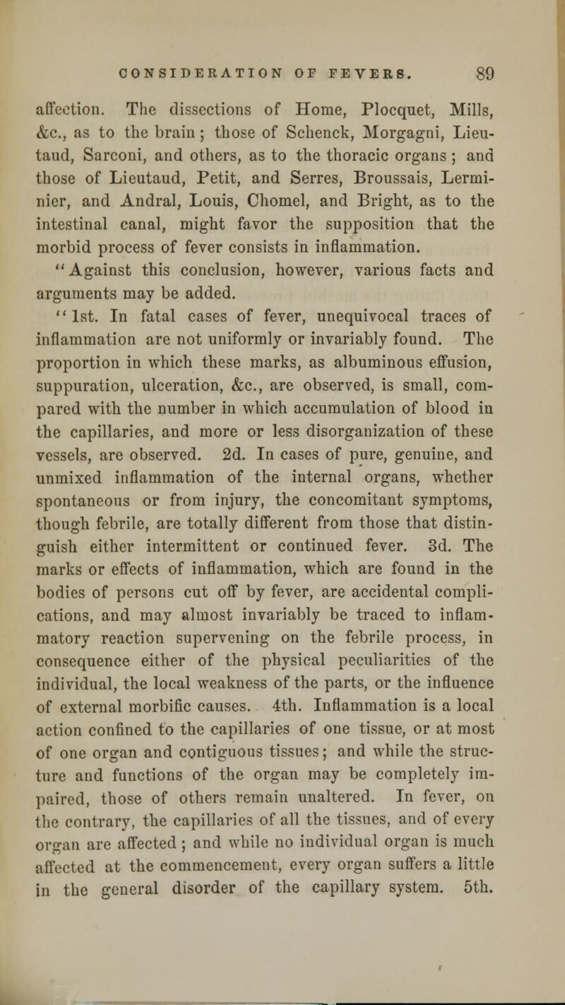 affection. The dissections of Home, Plocquet, Mills, &c, as to the brain ; those of Schenck, Morgagni, Lieu- taud, Sarconi, and others, as to the thoracic organs ; and those of Lieutaud, Petit, and Serres, Broussais, Lermi- nier, and Andral, Louis, Chomel, and Bright, as to the intestinal canal, might favor the supposition that the morbid process of fever consists in inflammation. Against this conclusion, however, various facts and arguments may be added. 1st. In fatal cases of fever, unequivocal traces of inflammation are not uniformly or invariably found. The proportion in which these marks, as albuminous effusion, suppuration, ulceration, &c, are observed, is small, com- pared with the number in which accumulation of blood in the capillaries, and more or less disorganization of these vessels, are observed. 2d. In cases of pure, genuine, and unmixed inflammation of the internal organs, whether spontaneous or from injury, the concomitant symptoms, though febrile, are totally different from those that distin- guish either intermittent or continued fever. 3d. The marks or effects of inflammation, which are found in the bodies of persons cut off by fever, are accidental compli- cations, and may almost invariably be traced to inflam- matory reaction supervening on the febrile process, in consequence either of the physical peculiarities of the individual, the local weakness of the parts, or the influence of external morbific causes. 4th. Inflammation is a local action confined to the capillaries of one tissue, or at most of one organ and contiguous tissues; and while the struc- ture and functions of the organ may be completely im- paired, those of others remain unaltered. In fever, on the contrary, the capillaries of all the tissues, and of every organ are affected ; and while no individual organ is much affected at the commencement, every organ suffers a little in the general disorder of the capillary system. 5th.