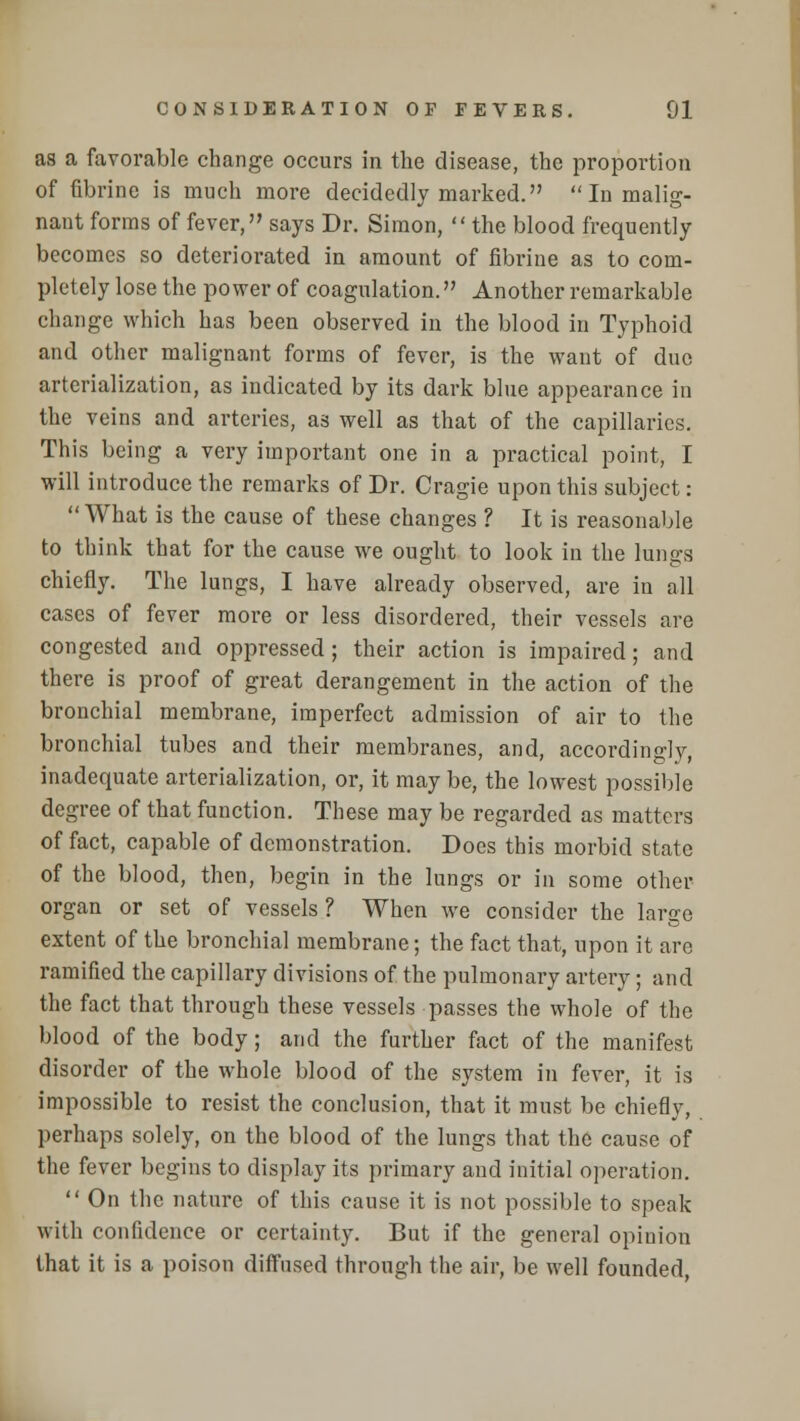 as a favorable change occurs in the disease, the proportion of fibrine is much more decidedly marked.  In malig- nant forms of fever, says Dr. Simon, the blood frequently becomes so deteriorated in amount of fibrine as to com- pletely lose the power of coagulation. Another remarkable change which has been observed in the blood in Typhoid and other malignant forms of fever, is the want of due arterialization, as indicated by its dark blue appearance in the veins and arteries, as well as that of the capillaries. This being a very important one in a practical point, I will introduce the remarks of Dr. Cragie upon this subject:  What is the cause of these changes ? It is reasonable to think that for the cause we ought to look in the lungs chiefly. The lungs, I have already observed, are in all cases of fever more or less disordered, their vessels are congested and oppressed; their action is impaired; and there is proof of great derangement in the action of the bronchial membrane, imperfect admission of air to the bronchial tubes and their membranes, and, accordingly, inadequate arterialization, or, it may be, the lowest possible degree of that function. These may be regarded as matters of fact, capable of demonstration. Does this morbid state of the blood, then, begin in the lungs or in some other organ or set of vessels ? When we consider the large extent of the bronchial membrane; the fact that, upon it arc ramified the capillary divisions of the pulmonary artery ; and the fact that through these vessels passes the whole of the blood of the body; and the further fact of the manifest disorder of the whole blood of the system in fever, it is impossible to resist the conclusion, that it must be chiefly, perhaps solely, on the blood of the lungs that the cause of the fever begins to display its primary and initial operation.  On the nature of this cause it is not possible to speak with confidence or certainty. But if the general opinion that it is a poison diffused through the air, be well founded,