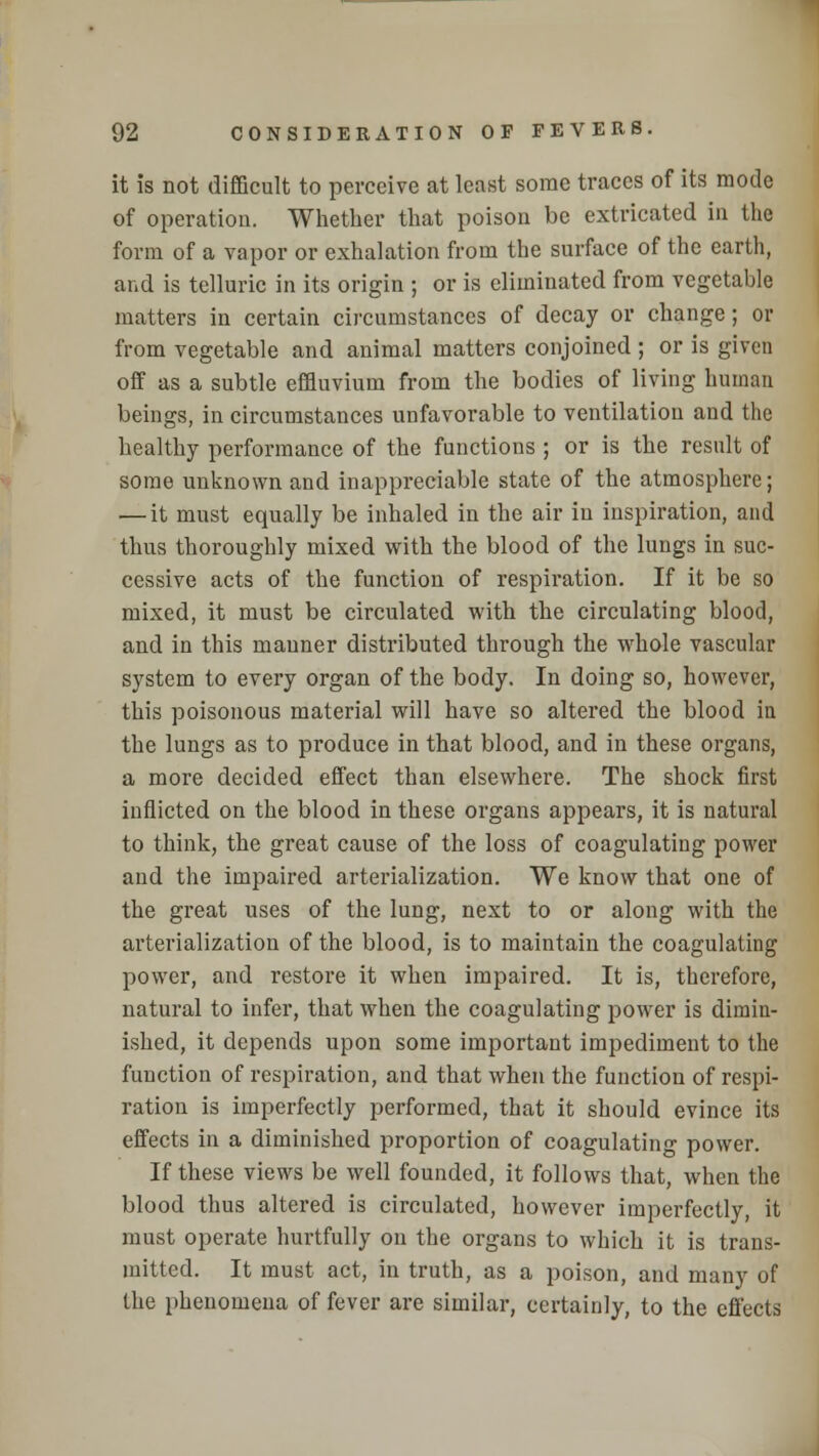 it is not difficult to perceive at least some traces of its mode of operation. Whether that poison be extricated in the form of a vapor or exhalation from the surface of the earth, and is telluric in its origin ; or is eliminated from vegetable matters in certain circumstances of decay or change; or from vegetable and animal matters conjoined ; or is given off as a subtle effluvium from the bodies of living human beings, in circumstances unfavorable to ventilation and the healthy performance of the functions ; or is the result of some unknown and inappreciable state of the atmosphere; — it must equally be inhaled in the air in inspiration, and thus thoroughly mixed with the blood of the lungs in suc- cessive acts of the function of respiration. If it be so mixed, it must be circulated with the circulating blood, and in this manner distributed through the whole vascular system to every organ of the body. In doing so, however, this poisonous material will have so altered the blood in the lungs as to produce in that blood, and in these organs, a more decided effect than elsewhere. The shock first inflicted on the blood in these organs appears, it is natural to think, the great cause of the loss of coagulating power and the impaired arterialization. We know that one of the great uses of the lung, next to or along with the arterialization of the blood, is to maintain the coagulating power, and restore it when impaired. It is, therefore, natural to infer, that when the coagulating power is dimin- ished, it depends upon some important impediment to the function of respiration, and that when the function of respi- ration is imperfectly performed, that it should evince its effects in a diminished proportion of coagulating power. If these views be well founded, it follows that, when the blood thus altered is circulated, however imperfectly, it must operate hurtfully on the organs to which it is trans- mitted. It must act, in truth, as a poison, and many of the phenomena of fever are similar, certainly, to the effects