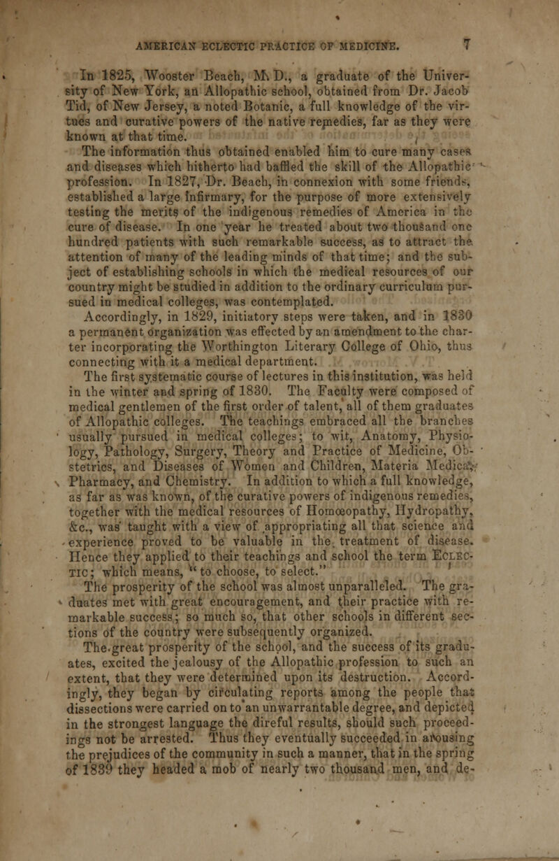 In 1825, Wooster Beach, M^ D., a graduate of the Univer- sity of New York, an Allopathic school, obtained from Dr. Jacob Tid, of New Jersey, a noted Botanic, a full knowledge of the vir- tues and curative powers of the native remedies, far as they were known at that time. The information thus obtained enabled him to cure many cases and diseases which hitherto had baffled the skill of the Allopathic profession. In 1827, Dr. Beach, in connexion with some friends, established a large Infirmary, for the purpose of more extensively testing the merits of the indigenous remedies of America in the cure of disease. In one year he treated about two thousand one hundred patients with such remarkable success, as to attract the. attention of many of the leading minds of that time; and the sub- ject of establishing schools in which the medical resources of our country might be studied in addition to the ordinary curriculum pur- sued in medical colleges, was contemplated. Accordingly, in 1829, initiatory steps were taken, and in 1830 a permanent organization was effected by an amendment to the char- ter incorporating the Worthington Literary College of Ohio, thus connecting with it a medical department. The first systematic course of lectures in this institution, was held in the winter and spring of 1830. The Faculty were composed of medical gentlemen of the first order of talent, all of them graduates of Allopathic colleges. The teachings embraced all the branches usually pursued in medical colleges; to wit, Anatomy, Physio- logy, Pathology, Surgery, Theory and Practice of Medicine, Ob- stetrics, and Diseases of Women and Children, Materia Medjcaty Pharmacy, and Chemistry. In addition to which a full knowledge, as far as was known, of the curative powers of indigenous remedies, together with the medical resources of Homoeopathy, Hydropathy, &c, was' taught with a view of appropriating all that science and experience proved to be valuable in the, treatment of disease. Hence they applied to their teachings and school the term Eclec- tic; which means, **to choose, to select. The prosperity of the school was almost unparalleled. The gra- duates met with great encouragement, and their practice with re- markable success; so much so, that other schools in different sec- tions of the country were subsequently organized. The.great prosperity of the school, and the success of its gradu- ates, excited the jealousy of the Allopathic profession to such an extent, that they were determined upon its destruction. Accord- ingly, they began by circulating reports among the people that dissections were carried on to'an unwarrantable degree, and depicted in the strongest language the direful results, should such proceed- ings not be arrested. Thus they eventually succeeded in arousing the prejudices of the community in such a manner, that in the spring of 1839 they headed a mob of nearly two thousand men, and de-