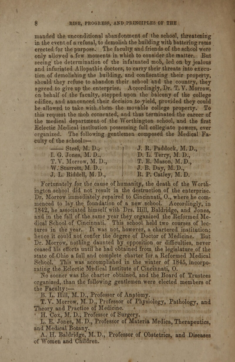 manded the unconditional abandonment of the school, threatening in the event of a refusal, to demolish the building with battering rams erected for the purpose. The faculty and friends of the school were only allowed a few moments in which to consider the matter. But seeing the determination of the infatuated mob, led on by jealous and infuriated Allopathic doctors, to carry their threats into execu- tion of demolishing the building, and confiscating their property, should they refuse to abandon their school and the country, they agreed to give up the enterprise. Accordingly^ Dr. T. V. Morrow, on behalf of the faculty, stepped upon the balcony of the college edifice, and announced their decision to yield, provided they could be allowed to take with.them- the movable college property. To this request the mob consented, and thus terminated the career of the medical department of the Worthington school, and the first Eclectic Medical institution possessing full collegiate powers, ever organized. The following gentlemen composed the Medical Fa- culty of the school:— Steel, M. D.,- J. R. Paddock, M. D., D. L. Terry, M. D., T. E. Mason, M. D., J. B. Day, M. D., R. P. Catley, M. D. I. G. Jones, M. D., T.V. Morrow, M. D., W. Starrett, M. D., J. L. Riddell, M. D., Fortunately for the cause of humanity, the death of the Worth- ington school did not result in the destruction of the enterprise. Dr. Morrow immediately repaired to Cincinnati, 0., where he com- menced to lay the foundation of a new school. Accordingly, in 1842, he associated himself with Drs. Hill, Baldridge, and Jones, and in the fall of the same year they organized the Reformed Me- dical School of Cincinnati. This school held two courses of lec- tures in the year. It was not, however, a chartered institution; hence it could not confer the degree of Doctor of Medicine. But Dr. Morrow, nothing daunted by opposition or difficulties, never ceased his efforts until he had obtained from the legislature of the state of Ohio a full and complete charter for a Reformed Medical School. This was accomplished in the winter of 1845, incorpo- rating the Eclectic Medical Institute of. Cincinnati, 0. No sooner was the charter obtained, and the Board of Trustees organized, than the following gentlemen were elected members of the Faculty:— B. L. Hill, M. D., Professor of Anatomy. T.V. Morrow, M.D., Professor of Physiology, Pathology, and Theory and Practice of Medicine. • H. Cox, M. D., Professor of Surgery. L. E. Jones, M. D., Professor of Materia Medica, Therapeutics, and Medical Botany. A. II. Baldridge, M. D., Professor of Obstetrics, and Diseases of Women and Children.