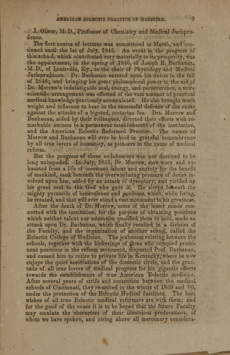 J. Oliver, M. D., Professor of Chemistry and Medical Jurispru- dence. The first course of lectures was commenced in March,, and con- tinued until the 1st of July, 1845. An event in the progress of this school, which contributed very materially to its prosperity, was the appointment, in the spring of 1816, of Joseph R. Bucha- M. D., of Louisville, Ky., to the chair of Physiology and Medical Jurisprudence. Dr. Buchanan entered upon his duties in the fall of 1816^ and bringing his great philosophical power to the aid of Dr. Morrow's indefatigable zealj energy, and perseverance, a more scientific arrangement was effected of the vast amount of practical medical knowledge previously accumulated. He also brought much weight and influence to bear in the successful defence of the cause against the attacks of a bigoted, sectarian foe. Drs. Morrow and Buchanan, aided by their colleagues, directed their efforts with re- markable success to a permanent establishment of the institution, and tho American Eclectic Reformed Practice. The names of Morrow and Buchanan will ever be held in grateful remembrance by all true lovers of humanity, as pioneers in the cause of medical reform. , < But the progress of these co-labourers was not destined to be long unimpeded. In July, 1851, Dr. Morrow, care-worn and ex- hausted from a life of incessant labour and anxiety for the benefit of mankind, sank beneath the overwhelming pressure of duties in- volved upon~him, aided by an attack of dysentery, and yielded up his great soul to the God who gave it. He sleep3 beneath the mighty pyramids of benevolence and goodness, which, while living, he created, and that will ever stand a vast monument to his greatness. After the death of Dr. Morrow, some of the lesser minds con- nected with the institution, for the purpose of obtaining positions which neither talent nor education qualified them to hold, made an attack upon Dr. Buchanan, which finally resulted in a division of the Faculty, and the organization of another school, called the Eclectic College of Medicine. The jealousies existing between the schools, together with the bickerings of those who occupied promi- nent positions in the reform movement, disgusted Prof. Buchanan, and caused him to retire to private life in Kentucky,where he now enjoys the quiet associations of the domestic circle, and the grati- tude of all true lovers of medical progress for his gigantic efforts towards the establishment of true American Eclectic medicine. After several years of strife and contention between the medical. schools of Cincinnati, they re-united in the winter of 1859 and '60, under the protection of the Eclectic Medical Institute. The best wishes of all true Eclectic medical reformers are with them; and for the good of the cause it is to be hoped that the future Faculty may emulate the characters of their illustrious predecessors, of whom we have spoken, and rising above all mercenary considera-