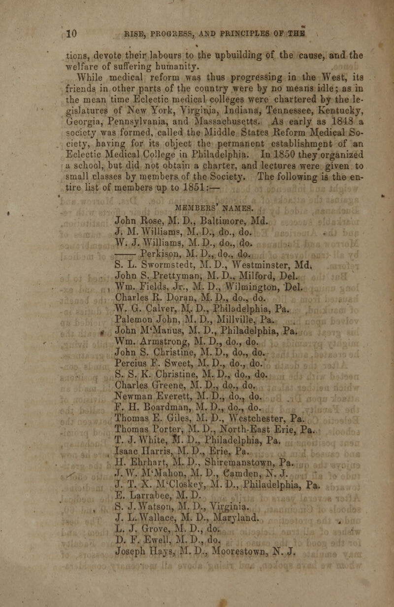 tions, devote their labours to the upbuilding of the cause, and the welfare of suffering humanity. While medical reform was thus progressing in the West, its friends in other parts of the country were by no means idle; as in the mean time Eclectic medical colleges were chartered by the le- gislatures of New York, Virginia, Indiana, Tennessee, Kentucky, Georgia, Pennsylvania, and Massachusetts. As early as 1848 a society was formed, called the Middle States Reform Medical So- ciety, having for its object the permanent establishment of an Eclectic Medical College in Philadelphia. In 1850 they organized a school, but did not obtain a charter, and lectures were given to small classes by members of the Society. The following is the en- tire list of members up to 1851:— members' names. John Rose, M. D., Baltimore, Md. J. M.Williams, M. D., do., do. W. J. Williams, M.D., do., do. Perkison, M. D., do., do. S. L. Sworrastedt, M. D., Westminster, Md. . John S. Prettyman, M. DM Milford, Del. , Wra. Fields, Jr., M. D., Wilmington, Del. Charles R. Doran, M. D., do., do. W. G. Calver, M, D., Philadelphia, Pa. Palemon John, M. D., Millville, Pa. g John M'Manus, M. D., Philadelphia, Pa. Wm. Armstrong, M. D., do., do. John S. Christine, M. D., do., do. Percius F. Sweet, M. D., do., do.' S. S. K. Christine, M. D., do., do. Charles Greene, M. D., do., do. Newman Everett, M. D., do., do. F. H. Boardman, M. D., do., do. Thomas E. Giles, M. D., Westchester, Pa. Thomas Porter, M. D., North-East Erie, Pa. T. J. White, to. D., Philadelphia, Pa. Isaac Harris, M. D., Erie, Pa. II. Ehrhnrt, M. D., Shiremanstown, Pa. J. W. M'Mahon, M. D., Camden, N. J. J. T. X. M'Closkey, M. D., Philadelphia, Pa. E. Larrabee, M. D. S. J.Watson, M. D., Virginia. J. L.Wallace, M. D., Maryland. L. J. Grove, M. D., do. D. F. Ewell, M. D., do. Joseph Hays, M. D., Moorestown, N. J.