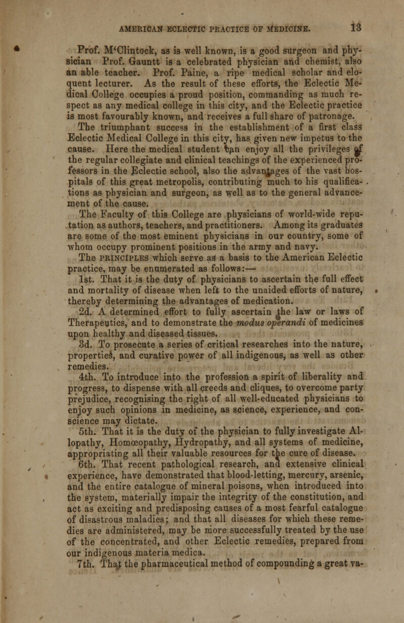 Prof. M'Clintock, as is well known, is a good surgeon and phy- sician Prof. Gauntt is a celebrated physician and chemist, also an able teacher. Prof. Paine, a ripe medical scholar and elo- quent lecturer. As the result of these efforts, the Eclectic Me- dical College occupies a proud position, commanding as much re- spect as any medical college in this city, and the Eclectic practice is most favourably known, and receives a full share of patronage. The triumphant success in the establishment of a first class Eclectic Medical College in this city, has given new impetus to the cause. Here the medical student fcan enjoy all the privileges rf the regular collegiate and clinical teachings of the experienced pro- fessors in the Eclectic school, also the advantages of the vast hos- pitals of this great metropolis, contributing much to his qualifica- tions as physician and surgeon, as well as to the general advance- ment of the cause. The Faculty of this College are physicians of world-wide repu- tation as authors, teachers, and practitioners. Among its graduates are some of the most eminent physicians in our country, some of whom occupy prominent positions in the army and navy. The principles which serve a3 a basis to the American Eclectic practice, may be enumerated as follows:— 1st. That it is the duty of physicians to ascertain the full effect and mortality of disease when left to the unaided efforts of nature, thereby determining the advantages of medication. 2d. A determined effort to fully ascertain the law or laws of Therapeutics, and to demonstrate the modus operandi of medicines upon healthy and diseased tissues. 3d. To prosecute a series of critical researches into the nature, propertied, and curative power of all indigenous, as well as other remedies. 4th. To introduce into the profession a spirit of liberality and progress, to dispense with all creeds and cliques, to overcome party prejudice, recognising the right of all well-educated physicians to enjoy such opinions in medicine, as science, experience, and con- science may dictate. 5th. That it is the duty of the physician to fully investigate Al- lopathy, Homoeopathy, Hydropathy, and all systems of medicine, appropriating all their valuable resources for the cure of disease. 6th. That recent pathological research, and extensive clinical experience, have demonstrated that blood-letting, mercury, arsenic, and the entire catalogue of mineral poisons, when introduced into the system, materially impair the integrity of the constitution, and act as exciting and predisposing causes of a most fearful catalogue of disastrous maladies; and that all diseases for which these reme- dies are administered, may be more successfully treated by the use of the concentrated, and other Eclectic remedies, prepared from our indigenous materia medica. 7th. ThaJ; the pharmaceutical method of compounding a great va-