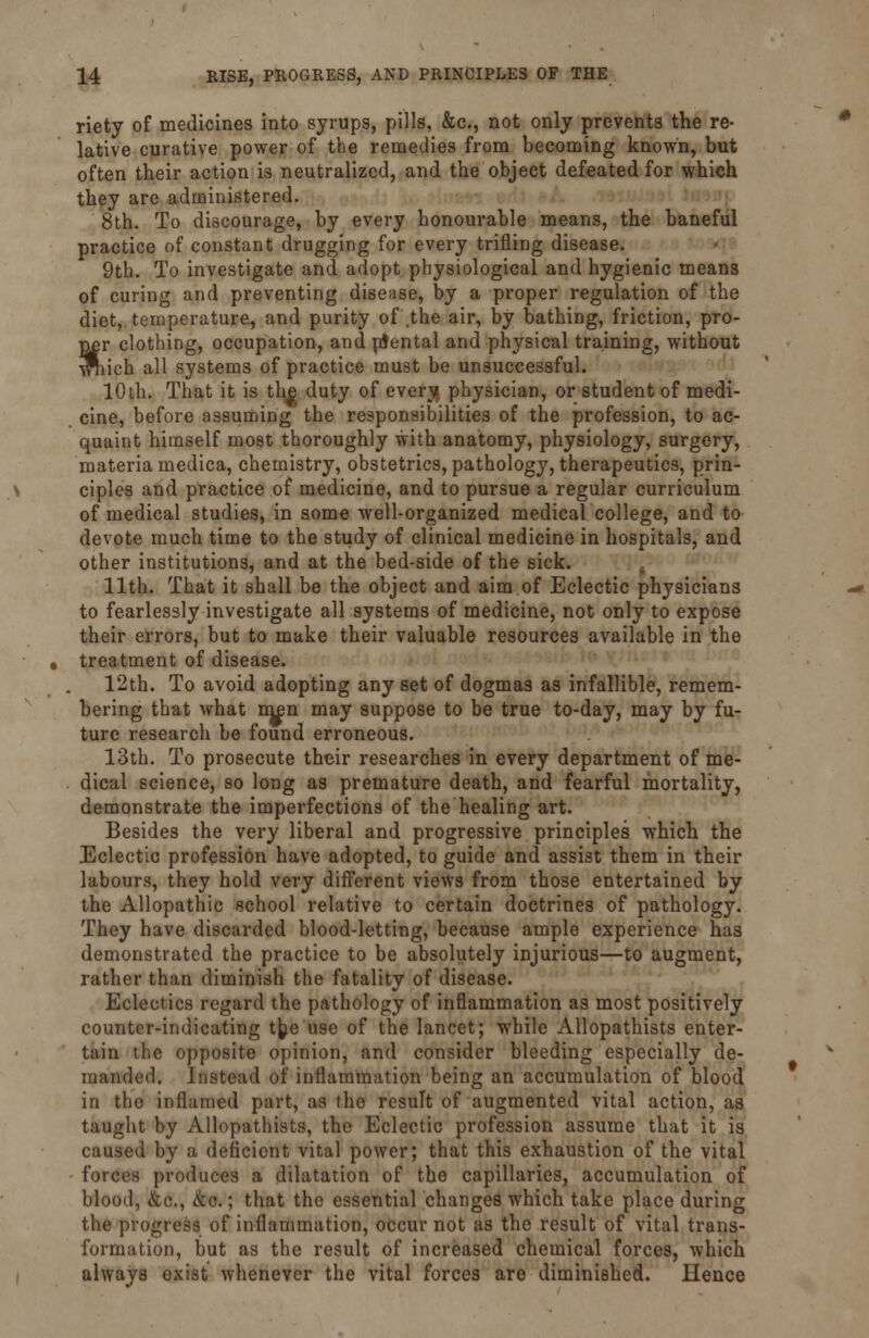 riety of medicines into syrups, pills, &c, not only prevents the re- lative curative power of the remedies from becoming known, but often their action is neutralized, and the object defeated for which they are administered. 8th. To discourage, by every honourable means, the baneful practice of constant drugging for every trifling disease. 9th. To investigate and adopt physiological and hygienic means of curing and preventing disease, by a proper regulation of the diet, temperature, and purity of .the air, by bathing, friction, pro- per clothing, occupation, and ntental and physical training, without wriich all systems of practice must be unsuccessful. 10th. That it is the^ duty of evenj physician, or student of medi- cine, before assuming the responsibilities of the profession, to ac- quaint himself most thoroughly with anatomy, physiology, surgery, materia medica, chemistry, obstetrics, pathology, therapeutics, prin- ciples and practice of medicine, and to pursue a regular curriculum of medical studies, in some well-organized medical college, and to devote much time to the study of clinical medicine in hospitals, and other institutions, and at the bed-side of the sick. 11th. That it shall be the object and aim of Eclectic physicians to fearlessly investigate all systems of medicine, not only to expose their errors, but to make their valuable resources available in the treatment of disease. 12th. To avoid adopting any set of dogmas as infallible, remem- bering that what men may suppose to be true to-day, may by fu- ture research be found erroneous. 13th. To prosecute their researches in every department of me- dical science, so long as premature death, and fearful mortality, demonstrate the imperfections of the healing art. Besides the very liberal and progressive principles which the Eclectic profession have adopted, to guide and assist them in their labours, they hold very different views from those entertained by the Allopathic school relative to certain doctrines of pathology. They have discarded blood-letting, because ample experience has demonstrated the practice to be absolutely injurious—to augment, rather than diminish the fatality of disease. Eclectics regard the pathology of inflammation as most positively counter-indicating t^e use of the lancet; while Allopathists enter- tain the opposite opinion, and consider bleeding especially de- manded. Instead of inflammation being an accumulation of blood in the inflamed part, as the result of augmented vital action, as taught by Allopathists, the Eclectic profession assume that it is caused by a deficient vital power; that this exhaustion of the vital forces produces a dilatation of the capillaries, accumulation of blood, &c, kc.; that the essential changes which take place during the progress of inflammation, occur not as the result of vital trans- formation, but as the result of increased chemical forces, which always exist whenever the vital forces are diminished. Hence