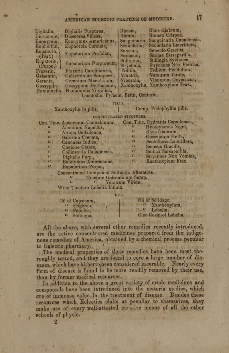 Digitalin, Dioscorein, Euonymin, Euphorbin, Eupatorin. (Pert.) ' Eupatorin, 1 (Purpu.) } Frazerin, Gelsemin, Geranin, Gossypiin, Hamamelin, Digitalis Purpurea, Dioscorea Villosa, Euonymus Americanus, Euphorbia Corolata, Eupatorium Perfoliat, Rhusin, Rumin, ' Sanguinarin Scutellarin, Senecin, Smilacin, i Stillinpin, Eupatorium Purpureum, gtrvcjj^ Frazeria Carolinensis, Gelseminum Sernperv., Geranium Maculavum, Gossypium Herbaceum, Hamamelis Virginica, Leonlodin, Pyracin, Betin, Centurin Trilliin, Veratrin Vibumia, Rhus Glabrum, Rumex Crispus, Sanguinaria Canadensis, Scutellaria Lateriflora, Senecio Gracilis, Smilax Sarsaparilla, Stillingia Sylvatica, Strychnos Nux Vomica, Trillium Pendulum, Veratrum Viride, Viburnum Oxycoccus, Xanthoxylin, Xanthoxylum Frax., PILLS. Xanthoxylin in pills, [ Comp. Podophyllin pills. CONCENTRATED TINCTURES. Con. Tine. Apocynum Cannabinum u Aconitum Napellus,  Atropa Belladonna, u Barosma Crenata,  Cannabis Indica, u Chelone Glabra,  Collinsonia Canadensis,  Digitalis Purp.,  Euonymus Americanus,  Eupatorium Purpu., Concentrated Compound Stillingia Alterative  Tincture Gelseminum Semp. rt <: Veratrum Viride. Wine Tincture Lobelia Inflata. Con. Tine. Hydrastis Canadensis,  Hyoscyamus Niger, u Rhus Glabrum, M Gossypium Herb.,  Scutellaria Lateriflora,  Senecio Gracilis,  Smilax Sarsaparilla,  Strychnos Nux Vomica, u Xanthoxylum Frax. Oil of Capsicum, '•' Erigeron, ': Populus,  Stillingia, Oil of Solidago,  Xanthoxylum, H Lobelia, Oleo-Resin of Lobelia. All the above, -with several other remedies recently introduced, are the active concentrated medicines prepared from the indige- nous remedies of America, obtained by a chemical process peculiar to Eclectic pharmacy. The medical properties of these remedies have been most tho- roughly tested, and they are found to cure a large number of dis- eases, which have hitherto,been considered incurable. Nearly every form of disease is found to be more readily removed by their use, than by former medical resources. ' In addition to the above a great variety of crude medicines and compounds have been introduced into the materia medica, which are of immense value in the treatment of disease. Besides these resources which Eclectics claim as peculiar to themselves, they make use of every well-attested curative means of all the other schools of physic. 5