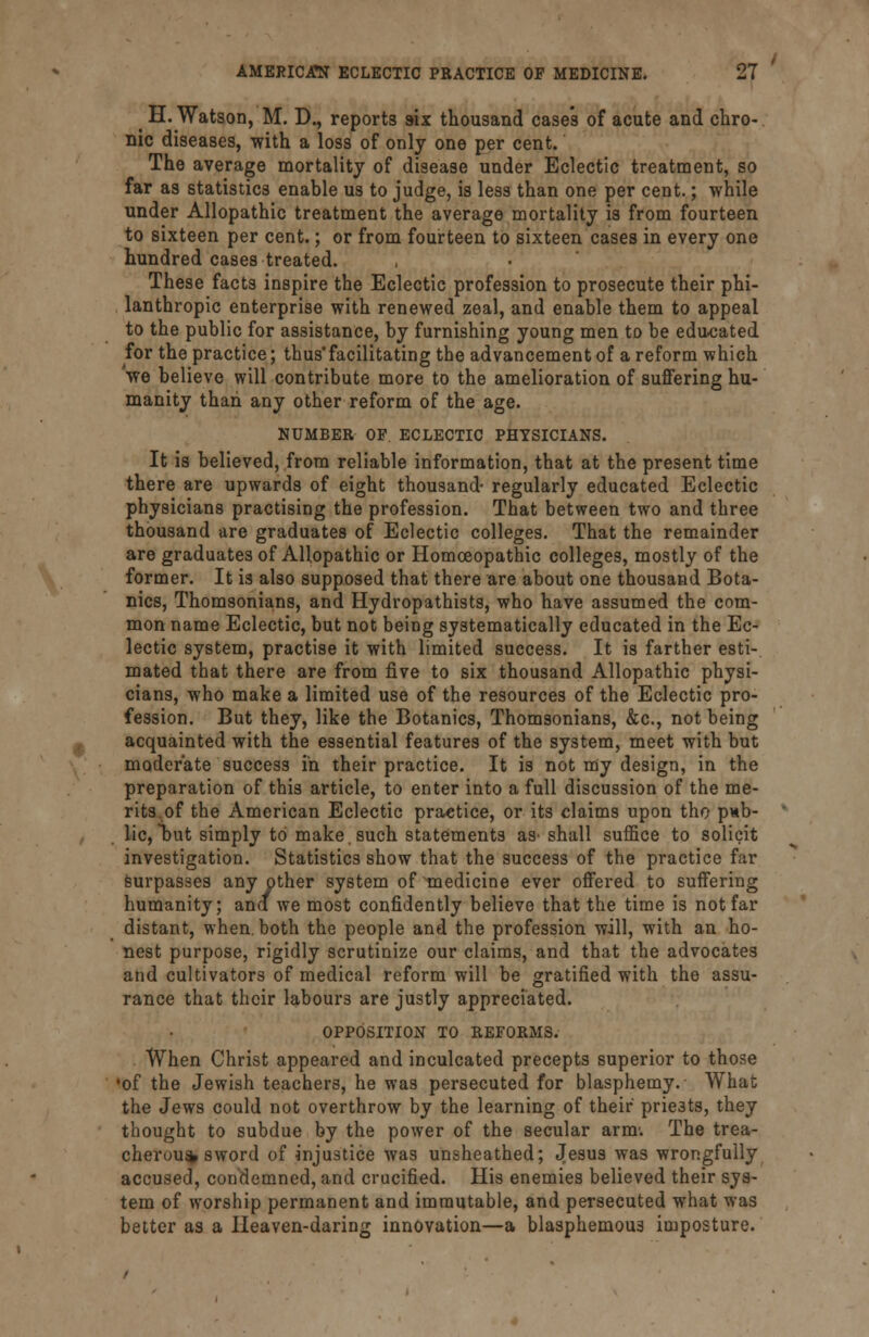 ^ H. Watson, M. D., reports six thousand case's of acute and chro- nic diseases, -with a loss of only one per cent. The average mortality of disease under Eclectic treatment, so far as statistics enable us to judge, is less than one per cent.; while under Allopathic treatment the average mortality is from fourteen to sixteen per cent.; or from fourteen to sixteen cases in every one hundred cases treated. These facts inspire the Eclectic profession to prosecute their phi- lanthropic enterprise with renewed zeal, and enable them to appeal to the public for assistance, by furnishing young men to be educated for the practice; thus'facilitating the advancement of a reform which we believe will contribute more to the amelioration of suffering hu- manity than any other reform of the age. NUMBER OF ECLECTIC PHYSICIANS. It is believed, from reliable information, that at the present time there are upwards of eight thousand- regularly educated Eclectic physicians practising the profession. That between two and three thousand are graduates of Eclectic colleges. That the remainder are graduates of Allopathic or Homoeopathic colleges, mostly of the former. It is also supposed that there are about one thousand Bota- nies, Thomsonians, and Hydropathists, who have assumed the com- mon name Eclectic, but not being systematically educated in the Ec- lectic system, practise it with limited success. It is farther esti- mated that there are from five to six thousand Allopathic physi- cians, who make a limited use of the resources of the Eclectic pro- fession. But they, like the Botanies, Thomsonians, &c, not being acquainted with the essential features of the system, meet with but moderate success in their practice. It is not my design, in the preparation of this article, to enter into a full discussion of the me- rits,of the American Eclectic practice, or its claims upon tho pub- lic, but simply to make, such statements as'shall suffice to solicit investigation. Statistics show that the success of the practice far surpasses any other system of ~medicine ever offered to suffering humanity; ana we most confidently believe that the time is not far distant, when, both the people and the profession will, with an ho- nest purpose, rigidly scrutinize our claims, and that the advocates and cultivators of medical reform will be gratified with the assu- rance that their labours are justly appreciated. OPPOSITION TO REFORMS. When Christ appeared and inculcated precepts superior to those •of the Jewish teachers, he was persecuted for blasphemy. What the Jews could not overthrow by the learning of their prie3ts, they thought to subdue by the power of the secular arm. The trea- cherous sword of injustice was unsheathed; Jesus was wrongfully accused, condemned, and crucified. His enemies believed their sys- tem of worship permanent and immutable, and persecuted what was better as a Heaven-daring innovation—a blasphemous imposture.