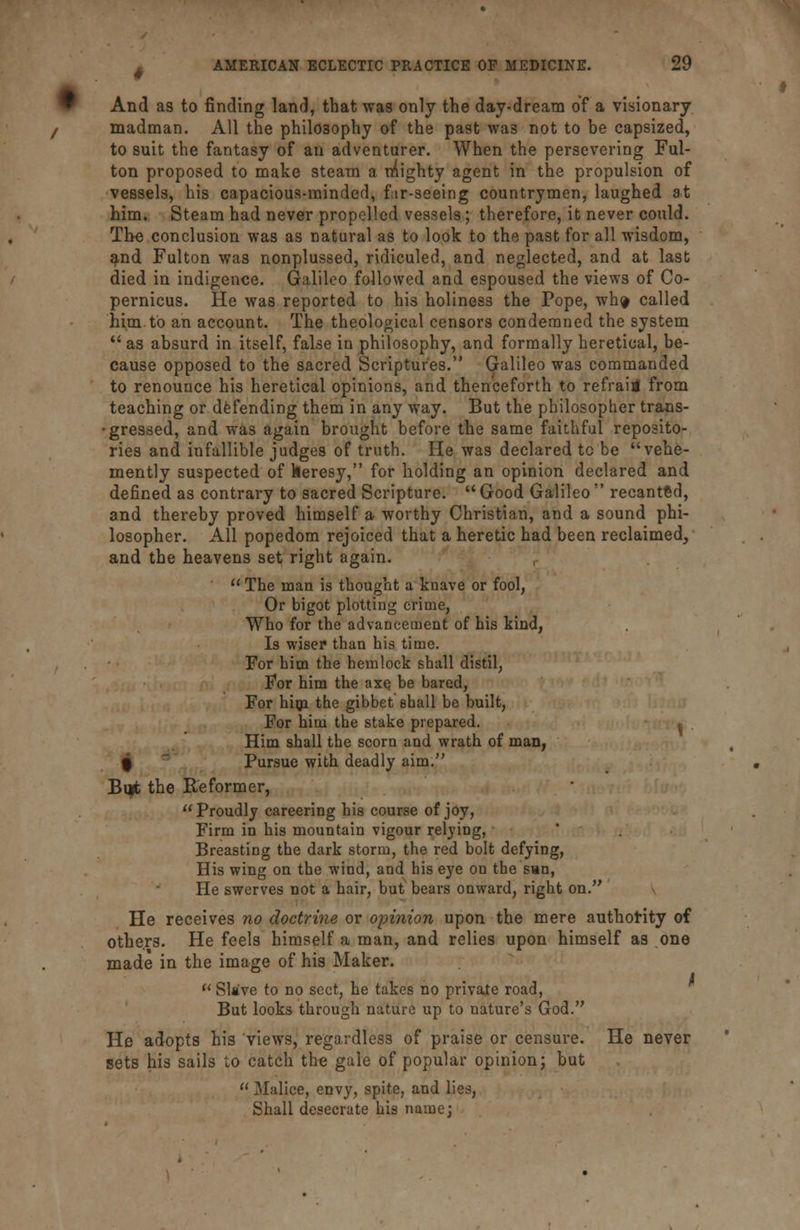 And as to finding land, that was only the day-dream of a visionary madman. All the philosophy of the past was not to be capsized, to suit the fantasy of an adventurer. When the persevering Ful- ton proposed to make steam a rAighty agent in the propulsion of vessels, his capacious-minded, far-seeing countrymen, laughed at him. Steam had never propelled vessels; therefore, it never could. The conclusion was as natural as to look to the past for all wisdom, and Fulton was nonplussed, ridiculed, and neglected, and at last died in indigence. Galileo followed and espoused the views of Co- pernicus. He was reported to his holiness the Pope, wh^ called him to an account. The theological censors condemned the system  as absurd in itself, false iu philosophy, and formally heretical, be- cause opposed to the sacred Scriptures. Galileo was commanded to renounce his heretical opinions, and thenceforth to refrai* from teaching or defending them in any way. But the philosopher trans- •gressed, and was again brought before the same faithful reposito- ries and infallible judges of truth. He was declared tc be vehe- mently suspected of heresy, for holding an opinion declared and defined as contrary to sacred Scripture.  Good Galileo  recanted, and thereby proved himself a worthy Christian, and a sound phi- losopher. All popedom rejoiced that a heretic had been reclaimed, and the heavens set right again.  The man is thought a knave or fool, Or bigot plotting crime, Who for the advancement of his kind, Is wiser than his time. For him the hemlock shall distil, For him the axe be bared, For him the gibbet shall be built, For him the stake prepared. . Him shall the scorn and wrath of man, t Pursue with deadly aim. Bq)t the Reformer, Proudly careering his course of joy, Firm in his mountain vigour relying, Breasting the dark storm, the red bolt defying, His wing on the wind, and his eye on the san, He swerves not a hair, but bears onward, right on. He receives no doctrine or opinion upon the mere authority of others. He feels himself a man, and relies upon himself as one made in the image of his Maker. I  Slave to no sect, he takes no private road, But looks through nature up to nature's God. He adopts his views, regardless of praise or censure. He never sets his sails to catch the gale of popular opinion; but  Malice, envy, spite, and lies, Shall desecrate his name]