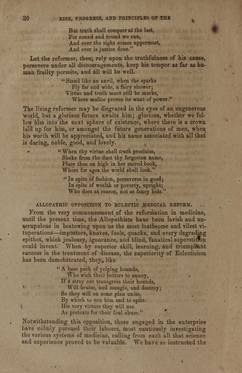 But truth shall conquer at the last, For round and round we run, And ever the right comes uppermost, And ever is justice done. Let the reformer, then; rely upon the truthfulness of his cause, persevere under all discouragements, keep his temper as far as hu- man frailty permits, and all will be well.  Stand like an anvil, when the sparks Fly far and wide, a fairy shower; Virtue and truth must still be marks, Where malice proves its want of power. The living reformer may be disgraced in the eyes of an ungenerous world, but a glorious future awaits him; glorious, whether we fol- low him into the next sphere of existence, where there is a crown laid up for him, or amongst the future generations of men, when his worth will be appreciated, and his name associated with all that is daring, noble, good, and lovely. *  When thy virtue shall truth proclaim, Shake from the dust thy forgotten name, Place thee on high in her sacred book, Where for ages the world shall look.  In spite of fashion, perseveres in good; In spite of wealth or poverty, upright; Who does as reason, not as fancy bids. ALLOPATHIC OPPOSITION TO ECLECTIC MEDICAL REFORM. ^ . From the very commencement of the reformation in medicine, until the present time, the Allopathists have been lavish and un- scrupulous in bestowing upon us the most loathsome and vilest vi- tuperations—impostors, knaves, fools, quacks, and every degrading epithet, which jealousy, ignorance, and blind, fanatical superstitTOn could invent.' When by superior skill, learning, and triumphant success in the treatment of disease, the superiority of Eclecticism has been demonstrated, they^ like  A base pack of yelping hounds, Who wish their betters to annoy, If a stray cur transgress their bounds, Will bruise, and mangle, and destroy; So they will on some plan unite, By which to vex him and to spite: V His very virtues they will use As pretexts for their foul abuse. Notwithstanding this, opposition, those engaged in the enterprise have calmly pursued their labours, most cautiously investigating the various systems of medicine, culling from each all that science and experience proved to be valuable. We have so instructed the