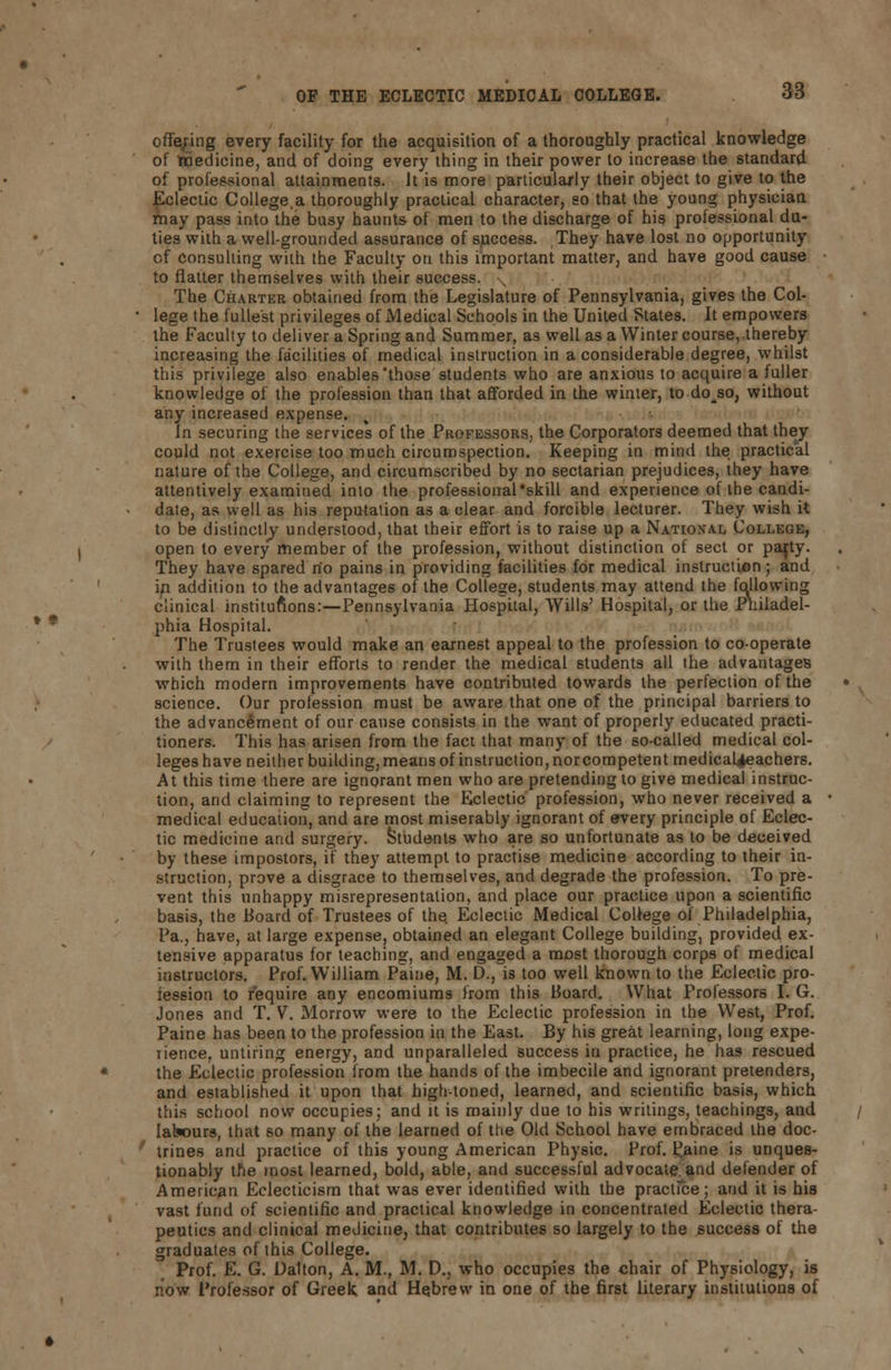 offering every facility for the acquisition of a thoroughly practical knowledge of medicine, and of doing every thing in their power to increase the standard of professional attainments. It is more particularly their object to give to the Eclectic College.a thoroughly practical character, so that the young physician may pass into the busy haunts of men to the discharge of his professional du- ties with a well-grounded assurance of success. They have lost no opportunity of consulting with the Faculty on this important matter, and have good cause to flatter themselves with their success. The Charter obtained from the Legislature of Pennsylvania, gives the Col- lege the fullest privileges of Medical Schools in the United States. It empowers the Faculty to deliver a Spring and Summer, as well as a Winter course, thereby increasing the facilities of medical instruction in a considerable degree, whilst this privilege also enables those students who are anxious to acquire a fuller knowledge of the profession than that afforded in the winter, to doso, without any increased expense. In securing the services of the Professors, the Corporators deemed that they could not exercise too much circumspection. Keeping in mind the practical nature of the College, and circumscribed by no sectarian prejudices, they have attentively examined into the professional skill and experience of the candi- date, as well as his reputation as a clear and forcible lecturer. They wish it to be distinctly understood, that their effort is to raise up a National College, open to every member of the profession, without distinction of sect or pajty. They have spared no pains in providing facilities for medical instruction; and in addition to the advantages of the College, students may attend the following clinical institutions:—Pennsylvania Hospital, Wills' Hospital, or the Philadel- phia Hospital. The Trustees would make an earnest appeal to the profession to co-operate with them in their efforts to render the medical students all the advantages which modern improvements have contributed towards the perfection of the science. Our profession must be aware that one of the principal barriers to the advancement of our cause consists in the want of properly educated practi- tioners. This has arisen from the fact that many of the so-called medical col- legeshave neither building, means of instruction, norcompetent medical^eachers. At this time there are ignorant men who are pretending to give medical instruc- tion, and claiming to represent the Eclectic profession, who never received a medical education, and are most miserably ignorant of every principle of Eclec- tic medicine and surgery. Students who are so unfortunate as to be deceived by these impostors, if they attempt to practise medicine according to their in- struction, prove a disgrace to themselves, and degrade the profession. To pre- vent this unhappy misrepresentation, and place our practice upon a scientific basis, the Board of Trustees of the. Eclectic Medical College of Philadelphia, Pa., have, at large expense, obtained an elegant College building, provided ex- tensive apparatus for teaching, and engaged a most thorough corps of medical instructors. Prof. William Paine, M. D., is too well known to the Eclectic pro- iession to require any encomiums from this Board. What Prolessors I. G. Jones and T. V. Morrow were to the Eclectic profession in the West, Prof. Paine has been to the profession in the East. By his great learning, long expe- rience, untiring energy, and unparalleled success in practice, he has rescued the Eclectic profession irom the hands of the imbecile and ignorant pretenders, and established it upon that high-toned, learned, and scientific basis, which this school now occupies; and it is mainly due to his writings, teachings, and lalwurs, that so many of the learned of the Old School have embraced the doc- trines and practice of this young American Physic. Prof, taine is unques- tionably the most learned, bold, able, and successful advocate and defender of American Eclecticism that was ever identified with the practice; arid it is bis vast fund of scientific and practical knowledge in concentrated Eclectic thera- peutics and clinioal medicine, that contributes so largely to the success of the graduates of this College. Prof. E. G. Dalton, A. M., M. D., who occupies the chair of Physiology, is now Professor of Greek and Hebrew in one of the first literary institutions of