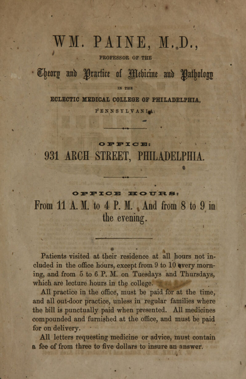 WM. PAINE, M..D., PROFESSOR OF THE fffewi wh practice of Iteiucine atrt> fat^ologj IN THE ECLECTIC MEDICAL COLLEGE OF PHILADELPHIA, PENNSYLVANIA: O 3E IF I OJ3: 931 ARCH STREET, PHILADELPHIA. O IE* IE* I O IE SOtTRS: From 11 A. M. to 4 P. M. v And from 8 to 9 in the eyening. Patients visited at their residence at all hours not in- cluded in the office hours, except from 9 to 10 fvery morn- ing, and from 5 to 6 P. M. on Tuesdays and Thursdays, which are lecture hours in the college. All practice in the office, must be paid for at the time, and all out-door practice, unless in regular families where the bill is punctually paid when presented. All medicines compounded and furnished at the office, and must be paid for on delivery. All letters requesting medicine or advice, must contain a fee of from three to five dollars to insure an answer.