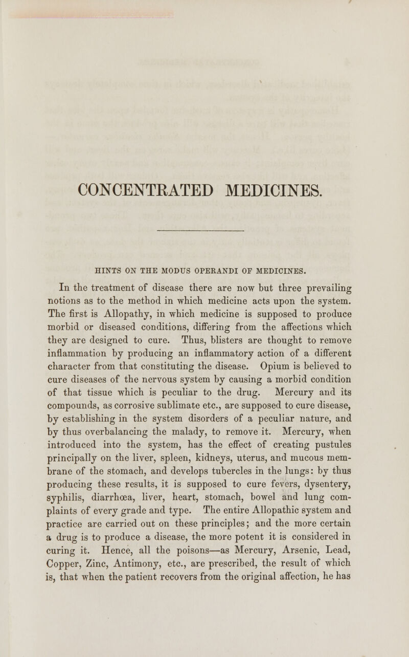 CONCENTRATED MEDICINES. HINTS ON THE MODUS OPERANDI OF MEDICINES. In the treatment of disease there are now but three prevailing notions as to the method in which medicine acts upon the system. The first is Allopathy, in which medicine is supposed to produce morbid or diseased conditions, differing from the affections which they are designed to cure. Thus, blisters are thought to remove inflammation by producing an inflammatory action of a different character from that constituting the disease. Opium is believed to cure diseases of the nervous system by causing a morbid condition of that tissue which is peculiar to the drug. Mercury and its compounds, as corrosive sublimate etc., are supposed to cure disease, by establishing in the system disorders of a peculiar nature, and by thus overbalancing the malady, to remove it. Mercury, when introduced into the system, has the effect of creating pustules principally on the liver, spleen, kidneys, uterus, and mucous mem- brane of the stomach, and develops tubercles in the lungs: by thus producing these results, it is supposed to cure fevers, dysentery, syphilis, diarrhoea, liver, heart, stomach, bowel and lung com- plaints of every grade and type. The entire Allopathic system and practice are carried out on these principles; and the more certain a drug is to produce a disease, the more potent it is considered in curing it. Hence, all the poisons—as Mercury, Arsenic, Lead, Copper, Zinc, Antimony, etc., are prescribed, the result of which is, that when the patient recovers from the original affection, he has