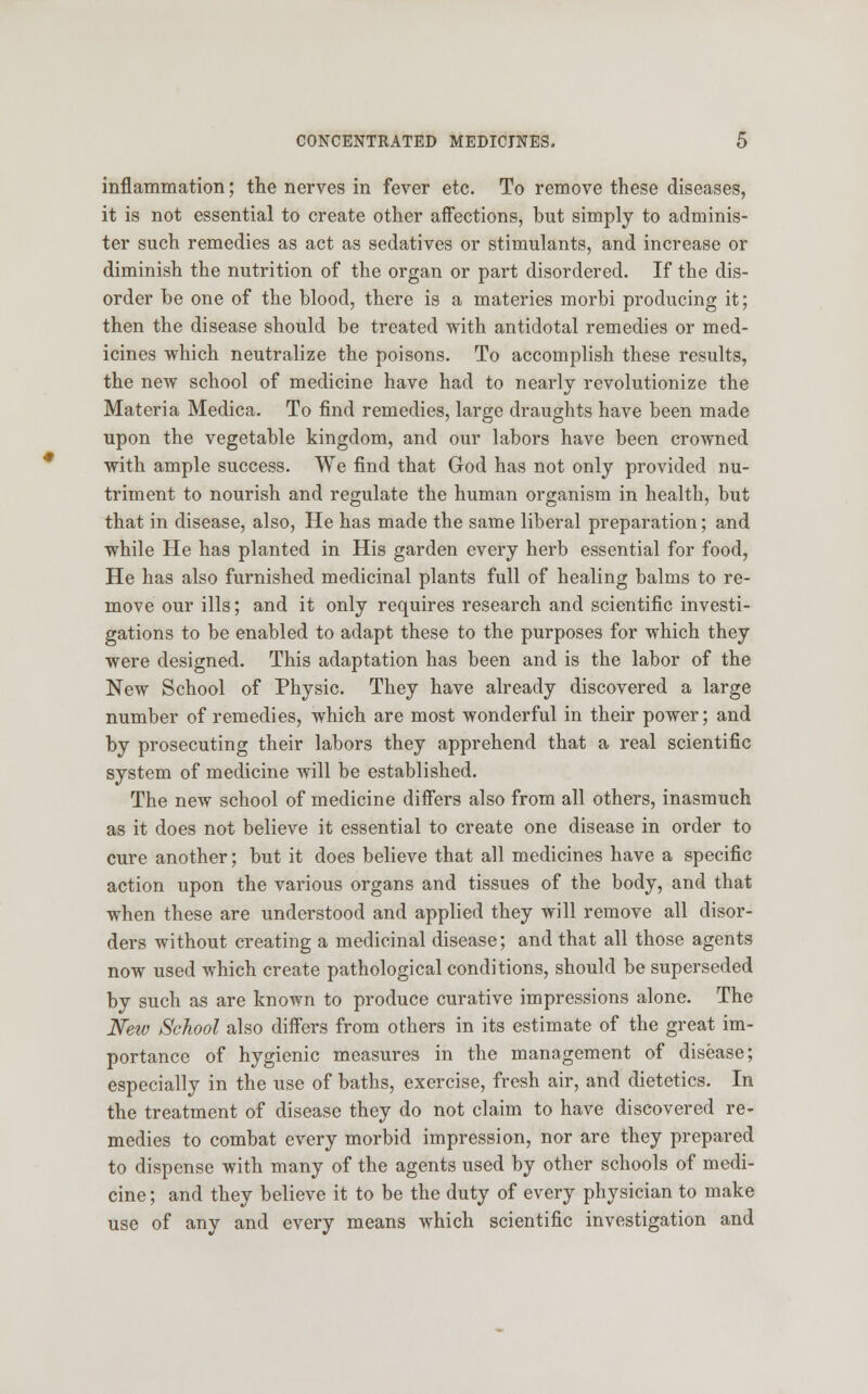 inflammation; the nerves in fever etc. To remove these diseases, it is not essential to create other affections, but simply to adminis- ter such remedies as act as sedatives or stimulants, and increase or diminish the nutrition of the organ or part disordered. If the dis- order be one of the blood, there is a materies morbi producing it; then the disease should be treated with antidotal remedies or med- icines which neutralize the poisons. To accomplish these results, the new school of medicine have had to nearly revolutionize the Materia Medica. To find remedies, large draughts have been made upon the vegetable kingdom, and our labors have been crowned with ample success. We find that God has not only provided nu- triment to nourish and regulate the human organism in health, but that in disease, also, He has made the same liberal preparation; and while He has planted in His garden every herb essential for food, He has also furnished medicinal plants full of healing balms to re- move our ills; and it only requires research and scientific investi- gations to be enabled to adapt these to the purposes for which they were designed. This adaptation has been and is the labor of the New School of Physic. They have already discovered a large number of remedies, which are most wonderful in their power; and by prosecuting their labors they apprehend that a real scientific system of medicine will be established. The new school of medicine differs also from all others, inasmuch as it does not believe it essential to create one disease in order to cure another; but it does believe that all medicines have a specific action upon the various organs and tissues of the body, and that when these are understood and applied they will remove all disor- ders without creating a medicinal disease; and that all those agents now used which create pathological conditions, should be superseded by such as are known to produce curative impressions alone. The New School also differs from others in its estimate of the great im- portance of hygienic measures in the management of disease; especially in the use of baths, exercise, fresh air, and dietetics. In the treatment of disease they do not claim to have discovered re- medies to combat every morbid impression, nor are they prepared to dispense with many of the agents used by other schools of medi- cine ; and they believe it to be the duty of every physician to make use of any and every means which scientific investigation and