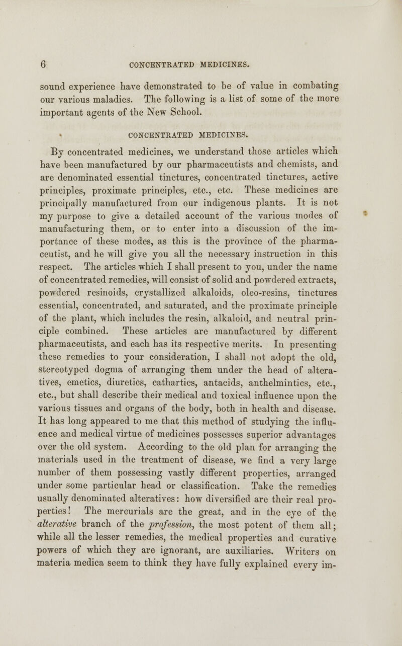 sound experience have demonstrated to be of value in combating our various maladies. The following is a list of some of the more important agents of the New School. CONCENTRATED MEDICINES. By concentrated medicines, we understand those articles which have been manufactured by our pharmaceutists and chemists, and are denominated essential tinctures, concentrated tinctures, active principles, proximate principles, etc., etc. These medicines are principally manufactured from our indigenous plants. It is not my purpose to give a detailed account of the various modes of manufacturing them, or to enter into a discussion of the im- portance of these modes, as this is the province of the pharma- ceutist, and he will give you all the necessary instruction in this respect. The articles which I shall present to you, under the name of concentrated remedies, will consist of solid and powdered extracts, powdered resinoids, crystallized alkaloids, oleo-resins, tinctures essential, concentrated, and saturated, and the proximate principle of the plant, which includes the resin, alkaloid, and neutral prin- ciple combined. These articles are manufactured by different pharmaceutists, and each has its respective merits. In presenting these remedies to your consideration, I shall not adopt the old, stereotyped dogma of arranging them under the head of altera- tives, emetics, diuretics, cathartics, antacids, anthelmintics, etc., etc., but shall describe their medical and toxical influence upon the various tissues and organs of the body, both in health and disease. It has long appeared to me that this method of studying the influ- ence and medical virtue of medicines possesses superior advantages over the old system. According to the old plan for arranging the materials used in the treatment of disease, we find a very large number of them possessing vastly different properties, arranged under some particular head or classification. Take the remedies usually denominated alteratives: how diversified are their real pro- perties! The mercurials are the great, and in the eye of the alterative branch of the profession, the most potent of them all; while all the lesser remedies, the medical properties and curative powers of which they are ignorant, are auxiliaries. Writers on materia medica seem to think they have fully explained every im-
